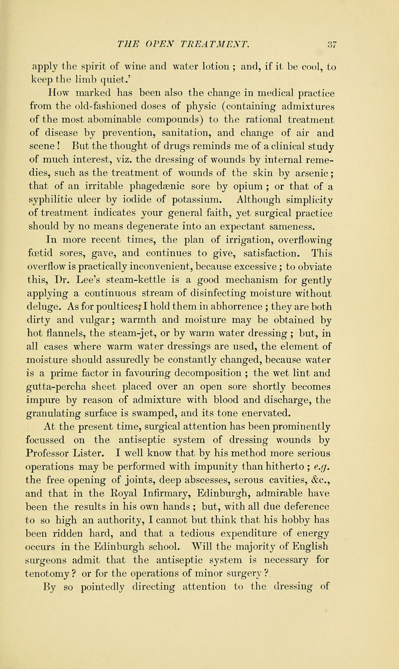 apply the spirit of wine and water lotion ; and, if it be cool, to keep the limb quiet.' How marked has been also the change in medical practice from the old-fashioned doses of physic (containing admixtures of the most abominable compounds) to the rational treatment of disease by prevention, sanitation, and change of air and scene ! But the thought of drugs reminds me of a clinical study of much interest, viz. the dressing of wounds by internal reme- dies, such as the treatment of wounds of the skin by arsenic; that of an irritable phagedaenic sore by opium ; or that of a syphilitic ulcer by iodide of potassium. Although simplicity of treatment indicates your general faith, yet surgical practice should by no means degenerate into an expectant sameness. In more recent times, the plan of irrigation, overflowing foetid sores, gave, and continues to give, satisfaction. This overflow is practically inconvenient, because excessive ; to obviate this. Dr. Lee's steam-kettle is a good mechanism for gently applying a continuous stream of disinfecting moisture without deluge. As for poultices,* I hold them in abhorrence ; they are both dirty and vulgar; warmth and moisture may be obtained by hot flannels, the steam-jet, or by warm water dressing; but, in all cases where warm water dressings are used, the element of moisture should assuredly be constantly changed, because water is a prime factor in favouring decomposition ; the wet lint and gutta-percha sheet placed over an open sore shortly becomes impure by reason of admixture with blood and discharge, the granulating surface is swamped, and its tone enervated. At the present time, surgical attention has been prominently focussed on the antiseptic system of dressing wounds by Professor Lister. I well know that by his method more serious operations may be performed with impunity than hitherto ; e.g. the free opening of joints, deep abscesses, serous cavities, &c., and that in the Royal Infirmary, Edinburgh, admirable have been the results in his own hands ; but, with all due deference to so high an authority, I cannot but think that his hobby has been ridden hard, and that a tedious expenditure of energy occurs in the Edinburgh school. Will the majority of English surgeons admit that the antiseptic system is necessary for tenotomy? or for the operations of minor surgery? By so pointedly directing attention to the dressing of