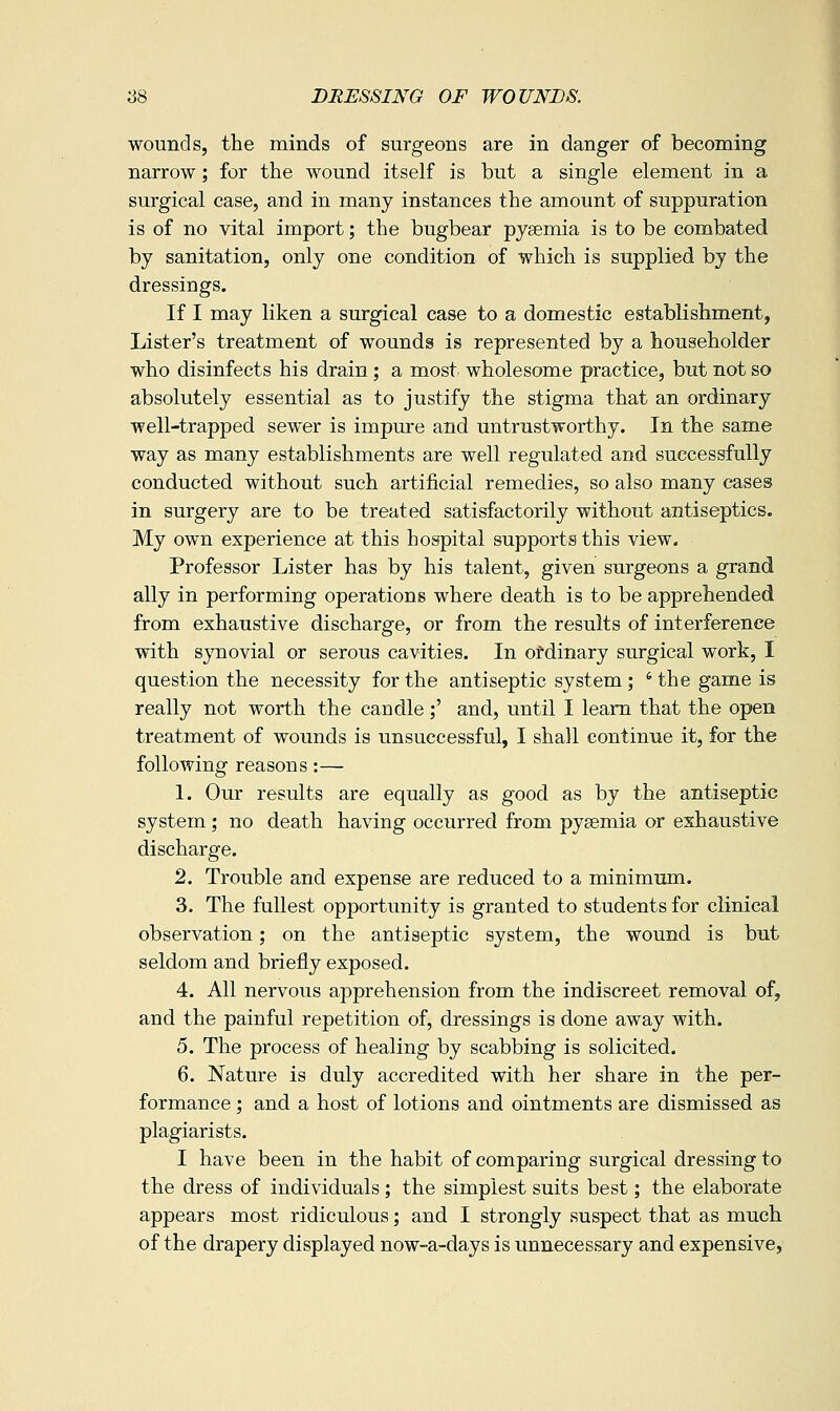 wounds, the minds of surgeons are in danger of becoming narrow; for the wound itself is but a single element in a surgical case, and in many instances the amount of suppuration is of no vital import; the bugbear pyaemia is to be combated by sanitation, only one condition of which is supplied by the dressings. If I may liken a surgical case to a domestic establishment, Lister's treatment of wounds is represented by a householder who disinfects his drain ; a most wholesome practice, but not so absolutely essential as to justify the stigma that an ordinary well-trapped sewer is impure and untrustworthy. In the same way as many establishments are well regulated and successfully conducted without such artificial remedies, so also many cases in surgery are to be treated satisfactorily without antiseptics. My own experience at this hospital supports this view. Professor Lister has by his talent, given surgeons a grand ally in performing operations where death is to be apprehended from exhaustive discharge, or from the results of interference with synovial or serous cavities. In ordinary surgical work, I question the necessity for the antiseptic system ; ' the game is really not worth the caudle ;' and, until I learn that the open treatment of wounds is unsuccessful, I shall continue it, for the following reasons:— 1. Our results are equally as good as by the antiseptic system ; no death having occurred from pysemia or exhaustive discharge. 2. Trouble and expense are reduced to a minimum. 3. The fullest opportunity is granted to students for clinical observation; on the antiseptic system, the wound is but seldom and briefly exposed. 4. All nervous apprehension from the indiscreet removal of, and the painful repetition of, dressings is done away with. 5. The process of healing by scabbing is solicited. 6. Nature is duly accredited with her share in the per- formance ; and a host of lotions and ointments are dismissed as plagiarists. I have been in the habit of comparing surgical dressing to the dress of individuals; the simplest suits best; the elaborate appears most ridiculous; and I strongly suspect that as much of the drapery displayed now-a-days is unnecessary and expensive,