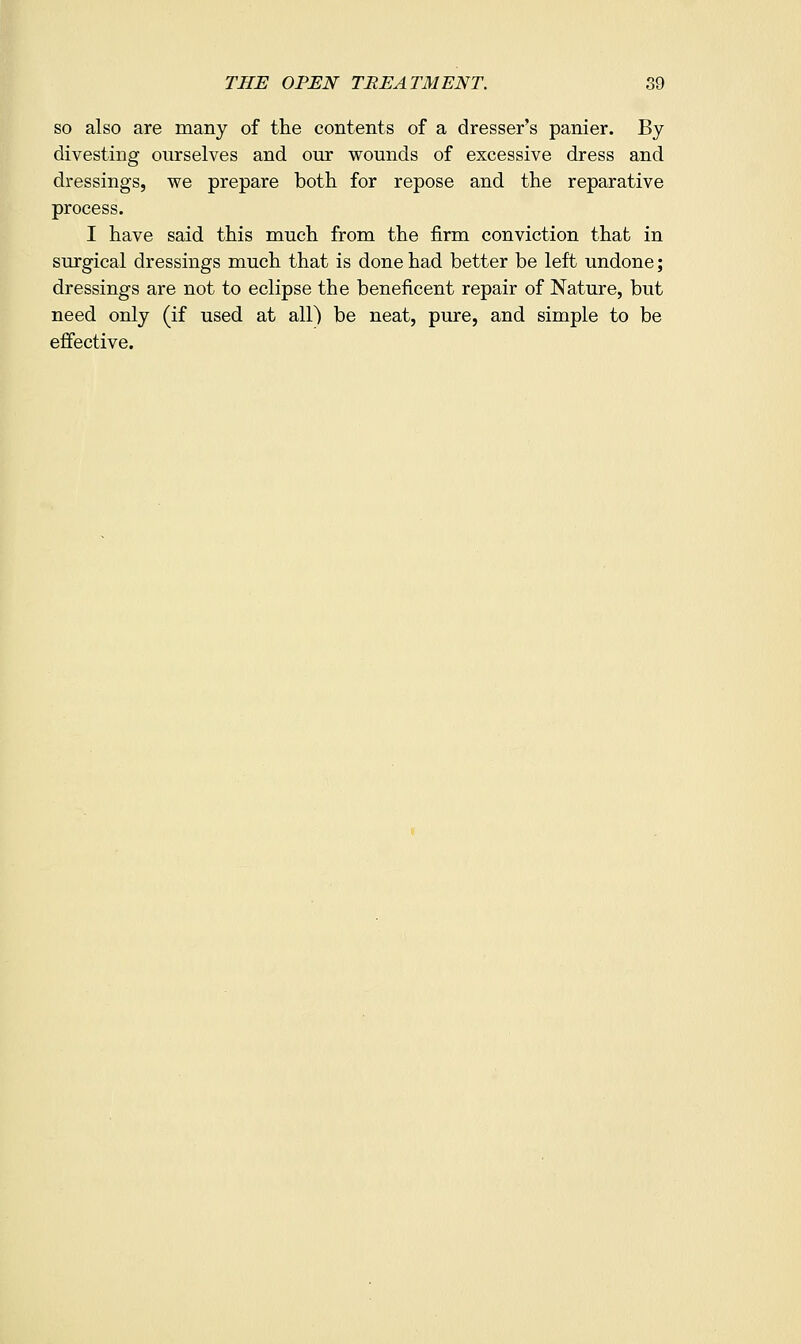 so also are many of the contents of a dresser's panier. By divesting ourselves and our wounds of excessive dress and dressings, we prepare both for repose and the reparative process. I have said this much from the firm conviction that in surgical dressings much that is done had better be left undone; dressings are not to eclipse the beneficent repair of Nature, but need only (if used at all) be neat, pure, and simple to be efiiective.