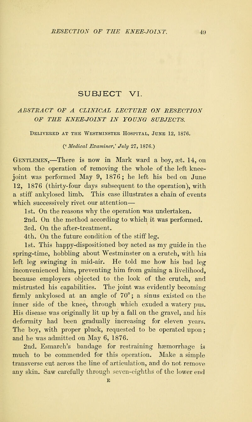 SUBJECT VI. ABSTRACT OF A CLINICAL LECTURE ON RESECTION OF THE KNEE-JOINT IN YOUNG SUBJECTS. Delivered at the Westminster Hospital, June 12, 1876. {^Medical Elaaminef,'' July 27, 1876.) Gentlemen,—There is now in Mark ward a boy, set. 14, on whom the operation of removing the whole of the left knee- joint was performed May 9, 1876; he left his bed on June 12, 1876 (thirty-four days subsequent to the operation), with a stiff ankylosed limb. This case illustrates a chain of events which successively rivet our attention— 1st. On the reasons why the operation was undertaken. 2nd. On the method according to which it was performed. 3rd. On the after-treatment. 4th. On the future condition of the stiff leg. 1st. This happy-dispositioned boy acted as my guide in the spring-time, hobbling about Westminster on a crutch, with his left leg swinging in mid-air. He told me how his bad leg inconvenienced him, preventing him from gaining a livelihood, because employers objected to the look of the crutch, and mistrusted his capabilities. The joint was evidently becoming firmly ankylosed at an angle of 70°; a sinus existed on the inner side of the knee, through which exuded a watery pus. His disease was originally lit up by a fall on the gravel, and his deformity had been gradually increasing for eleven yearsi The boy, with proper pluck, requested to be operated upon; and he was admitted on May 6, 1876. 2nd. Esmarch's bandage for restraining haemorrhage is much to be commended for this operation. Make a simple transverse cut across the line of articulation, and do not remove any skin. Saw carefully through seven-eighths of the lower end E