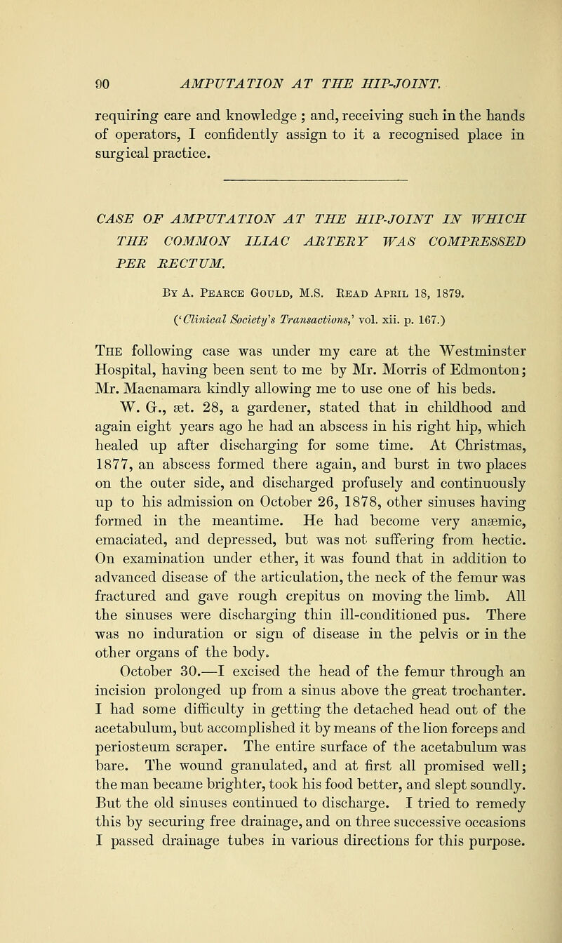 requiring care and knowledge ; and, receiving such in the hands of operators, I confidently assign to it a recognised place in surgical practice. CASE OF AMPUTATION AT THE HIP-JOINT IN WHICH THE COMMON ILIAC ARTERY WAS COMPRESSED PER RECTUM. By a. Peaece Gould, M.S. Read April 18, 1879. QClinical Society's Transactions,' vol. xii. p. 167.) The following case was under my care at the Westminster Hospital, having been sent to me by Mr. Morris of Edmonton; Mr. Macnamara kindly allowing me to use one of his beds. W. Gr., set. 28, a gardener, stated that in childhood and again eight years ago he had an abscess in his right hip, which healed up after discharging for some time. At Christmas, 1877, an abscess formed there again, and burst in two places on the outer side, and discharged profusely and continuously up to his admission on October 26, 1878, other sinuses having formed in the meantime. He had become very anaemic, emaciated, and depressed, but was not suffering from hectic. On examination under ether, it was found that in addition to advanced disease of the articulation, the neck of the femur was fractured and gave rough crepitus on moving the limb. All the sinuses were discharging thin ill-conditioned pus. There was no induration or sign of disease in the pelvis or in the other organs of the body. October 30.—I excised the head of the femur through an incision prolonged up from a sinus above the great trochanter. I had some difficulty in getting the detached head out of the acetabulum, but accomplished it by means of the lion forceps and periosteum scraper. The entire surface of the acetabulum was bare. The wound granulated, and at first all promised well; the man became brighter, took his food better, and slept soundly. But the old sinuses continued to discharge. I tried to remedy this by securing free drainage, and on three successive occasions I passed drainage tubes in various directions for this purpose.