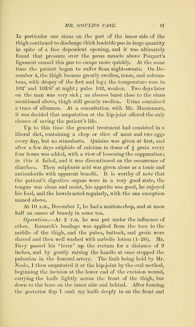 In particular one sinus on the part of the inner side of the thigh continued to discharge thick laudable pus in large quantity m spite of a free dependent opening, and it was ultimately found that pressure over the psoas muscle above Poupart's ligament caused this pus to escape more quickly. At the same time the patient began to suffer from night-sweats. On De- cember 4, the thigh became greatly swollen, tense, and oedema- tous, with dropsy of the foot and leg; the temperature rose to 102° and 103*6° at night; pulse 102, weaker. Two days later on the man was very sick; an abscess burst close to the sinus mentioned above, thigh still greatly swollen. Urine contained a trace of albumen. At a consultation with Mr. Macnamara, it was decided that amputation at the hip-joint offered the only chance of saving the patient's life. Up to this time the general treatment had consisted in a liberal diet, containing a chop or slice of meat and two eggs every day, but no stimulants. Quinine was given at first, and after a few days sulphide of calcium in doses of ^ grain every four hours was added, with a view of lessening the suppuration; in this it failed, and it was discontinued on the occurrence of diarrhoea. Then sulphuric acid was given alone as a tonic and anlisudorific with apparent benefit. It is worthy of note that the patient's digestive organs were in a very good state, the tongue was clean and moist, his appetite was good, he enjoyed his food, and the bowels acted regularly, with the one exception named above. At 10 A.M., December 7, he had a mutton-chop, and at noon half an ounce of brandy in some tea. Operation.—At 2 p.m. he was put under the influence of ether. Esmarch's bandage was applied from the toes to the middle of the thigh, and the pubes, buttock, and groin were shaved and then well washed with carbolic lotion (1—20). Mr. Davy passed his ' lever' up the rectum for a distance of 9 inches, and by gently raising the handle at once stopped the pulsation in the femoral artery. The limb being held by Mr. Neale, I then amputated it at the hip-joint by the oval m.ethod, beginning the incision at the lower end of the excision wound, carrying the knife lightly across the front of the thigh, but down to the bone on the inner side and behind. After forming the posterior flap I sank my knife deeply in on the front and