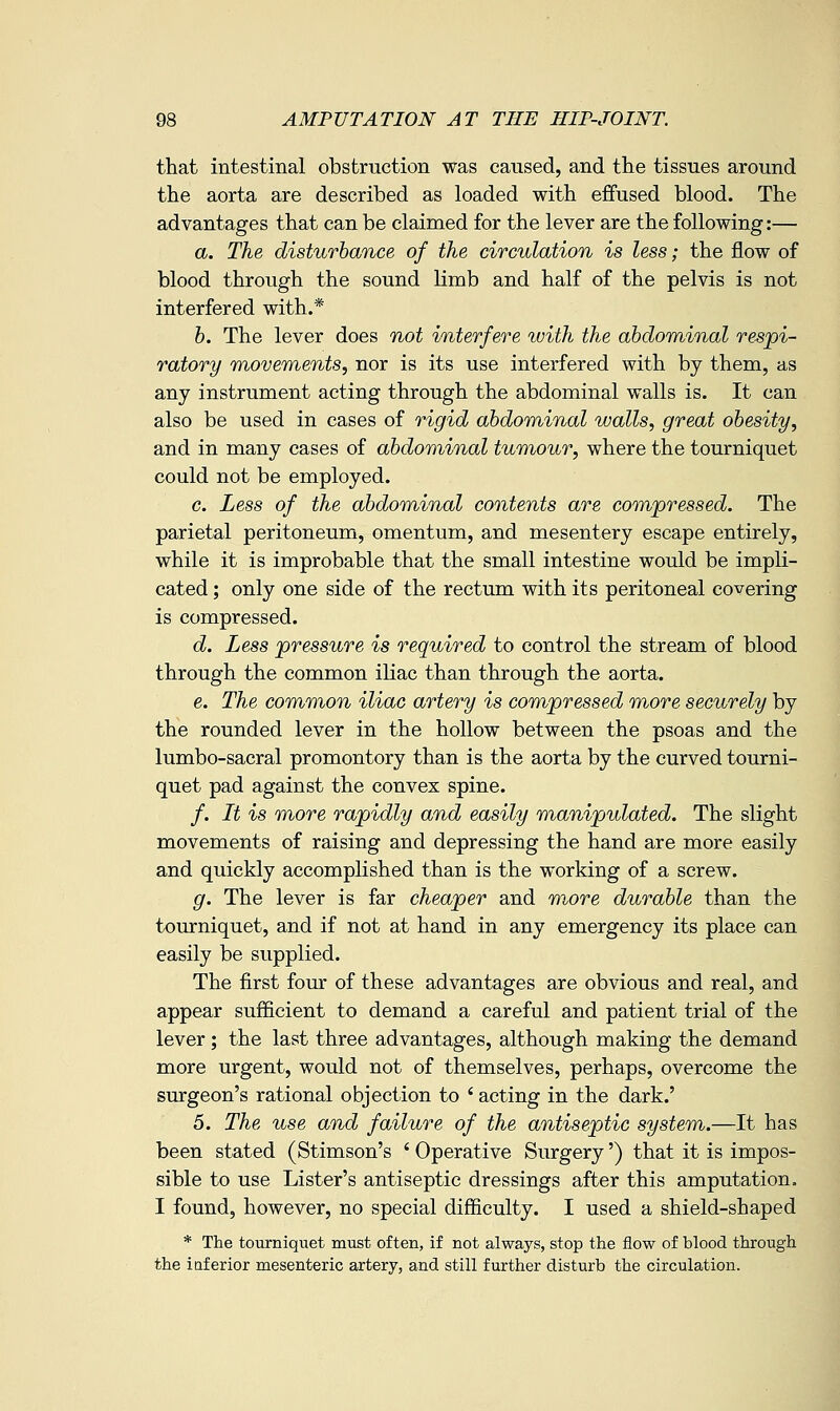 that intestinal obstruction was caused, and the tissues around the aorta are described as loaded with effused blood. The advantages that can be claimed for the lever are the following:— a. The disturbance of the circulation is less; the flow of blood through the sound limb and half of the pelvis is not interfered with.* b. The lever does not interfere with the abdominal respi- ratory TnoveTYients, nor is its use interfered with by them, as any instrument acting through the abdominal walls is. It can also be used in cases of rigid abdominal walls, great obesity, and in many cases of abdominal tumour, where the tourniquet could not be employed. c. Less of the abdominal contents are compressed. The parietal peritoneum, omentum, and mesentery escape entirely, while it is improbable that the small intestine would be impli- cated ; only one side of the rectum with its peritoneal covering is compressed. d. Less pressure is required to control the stream of blood through the common iKac than through the aorta. e. The common iliac artery is compressed more securely by the rounded lever in the hollow between the psoas and the lumbo-sacral promontory than is the aorta by the curved tourni- quet pad against the convex spine. /. It is more rapidly and easily manipulated. The slight movements of raising and depressing the hand are more easily and quickly accomplished than is the working of a screw. g. The lever is far cheaper and m^ore durable than the tourniquet, and if not at hand in any emergency its place can easily be supplied. The first four of these advantages are obvious and real, and appear sufficient to demand a careful and patient trial of the lever; the last three advantages, although making the demand more urgent, would not of themselves, perhaps, overcome the surgeon's rational objection to ' acting in the dark.' 5. The use and failure of the antiseptic system.—It has been stated (Stimson's ' Operative Surgery') that it is impos- sible to use Lister's antiseptic dressings after this amputation. I found, however, no special difficulty. I used a shield-shaped * The tourniquet must often, if not always, stop the flow of blood through the inferior mesenteric artery, and still further disturb the circulation.