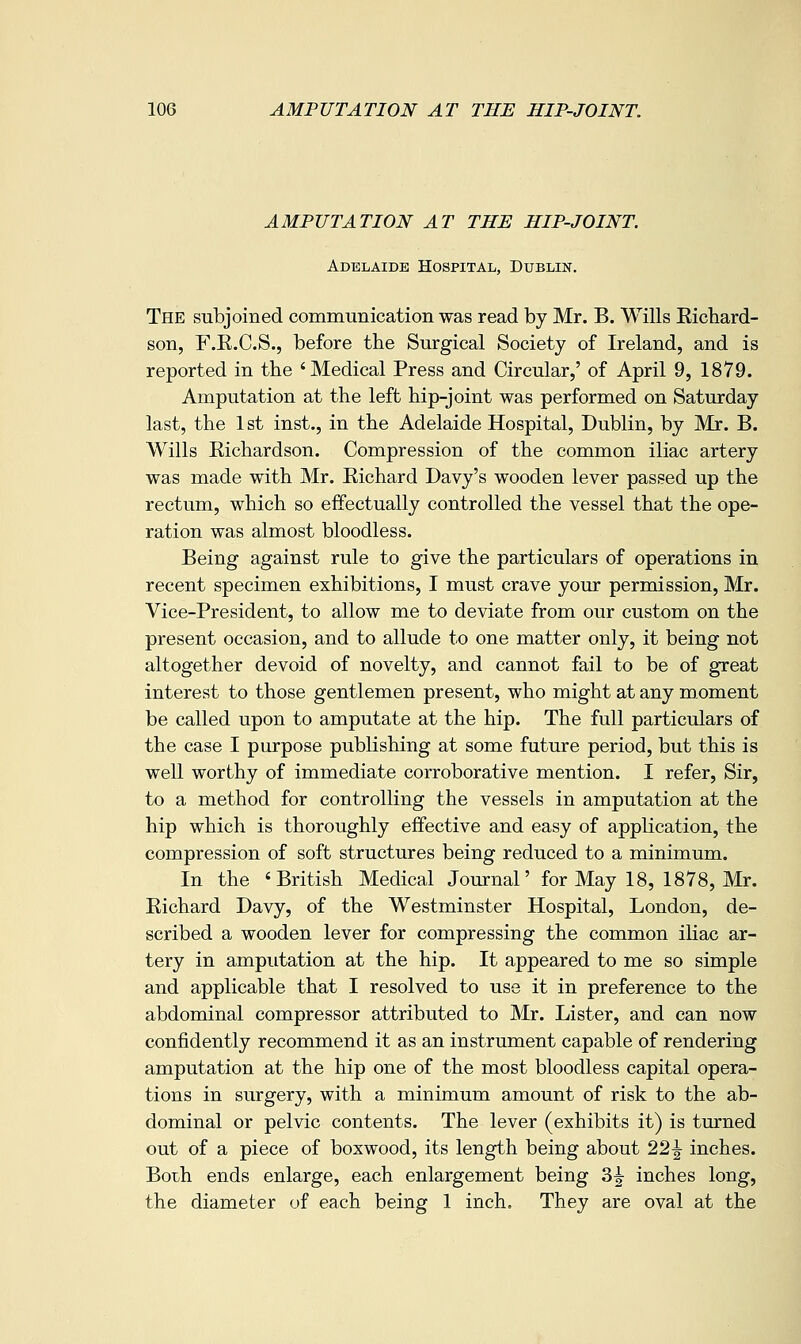 AMPUTATION AT THE HIP-JOINT. Adelaide Hospital, Dublin. The subjoined communication was read by Mr. B. Wills Eichard- son, F.E.C.S., before the Surgical Society of Ireland, and is reported in the 'Medical Press and Circular,' of April 9, 1879. Amputation at the left hip-joint was performed on Saturday last, the 1 st inst., in the Adelaide Hospital, Dublin, by Mr. B. Wills Kichardson. Compression of the common iliac artery was made with Mr. Eichard Davy's wooden lever passed up the rectum, which so effectually controlled the vessel that the ope- ration was almost bloodless. Being against rule to give the particulars of operations in recent specimen exhibitions, I must crave your permission, Mr. Vice-President, to allow me to deviate from our custom on the present occasion, and to allude to one matter only, it being not altogether devoid of novelty, and cannot fail to be of great interest to those gentlemen present, who might at any moment be called upon to amputate at the hip. The full particulars of the case I purpose publishing at some future period, but this is well worthy of immediate corroborative mention. I refer. Sir, to a method for controlling the vessels in amputation at the hip which is thoroughly effective and easy of application, the compression of soft structures being reduced to a minimum. In the 'British Medical Journal' for May 18, 1878, Mr. Eichard Davy, of the Westminster Hospital, London, de- scribed a wooden lever for compressing the common ihac ar- tery in amputation at the hip. It appeared to me so simple and applicable that I resolved to use it in preference to the abdominal compressor attributed to Mr. Lister, and can now confidently recommend it as an instrument capable of rendering amputation at the hip one of the most bloodless capital opera- tions in surgery, with a minimum amount of risk to the ab- dominal or pelvic contents. The lever (exhibits it) is turned out of a piece of boxwood, its length being about 22^ inches. Both ends enlarge, each enlargement being 3|- inches long, the diameter of each being 1 inch. They are oval at the
