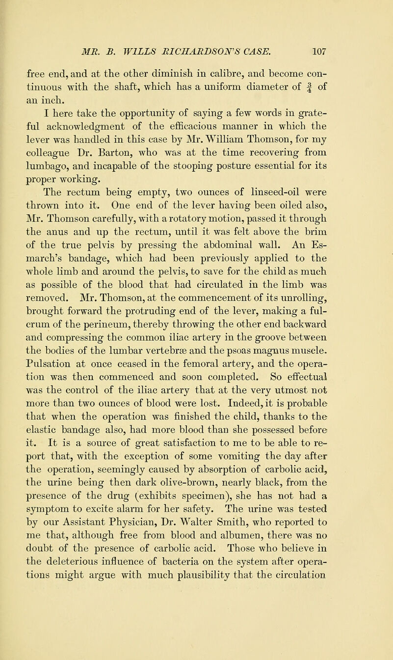 free end, and at the other diminish in calibre, and become con- tinuous with the shaft, which has a uniform diameter of | of an inch. I here take the opportunity of saying a few words in grate- ful acknowledgment of the efficacious manner in which the lever was handled in this case by Mr. William Thomson, for my colleague Dr. Barton, who was at the time recovering from lumbago, and incapable of the stooping posture essential for its proper working. The rectum being empty, two ounces of linseed-oil were thrown into it. One end of the lever having been oiled also, ]Mr. Thomson carefully, with a rotatory motion, passed it through the anus and up the rectum, until it was felt above the brim of the true pelvis by pressing the abdominal wall. An Es- march's bandage, which had been previously applied to the whole limb and around the pelvis, to save for the child as much as possible of the blood that had circulated in the limb was removed. Mr. Thomson, at the commencement of its unrolling, brought forward the protruding end of the lever, making a ful- crum of the perineum, thereby throwing the other end backward and compressing the common iliac artery in the groove between the bodies of the lumbar vertebrae and the psoas magnus muscle. Pulsation at once ceased in the femoral artery, and the opera- tion was then commenced and soon completed. So effectual was the control of the iliac artery that at the very utmost not more than two ounces of blood were lost. Indeed, it is probable that when the operation was finished the child, thanks to the elastic bandage also, had more blood than she possessed before it. It is a source of great satisfaction to me to be able to re- port that, with the exception of some vomiting the day after the operation, seemingly caused by absorption of carbolic acid, the urine being then dark olive-brown, nearly black, from the presence of the drug (exhibits specimen), she has not had a symptom to excite alarm for her safety. The iuine was tested by our Assistant Physician, Dr. Walter Smith, who reported to me that, although free from blood and albumen, there was no doubt of the presence of carbolic acid. Those who believe in the deleterious influence of bacteria on the system after opera- tions might argue with much plausibility that the circulation