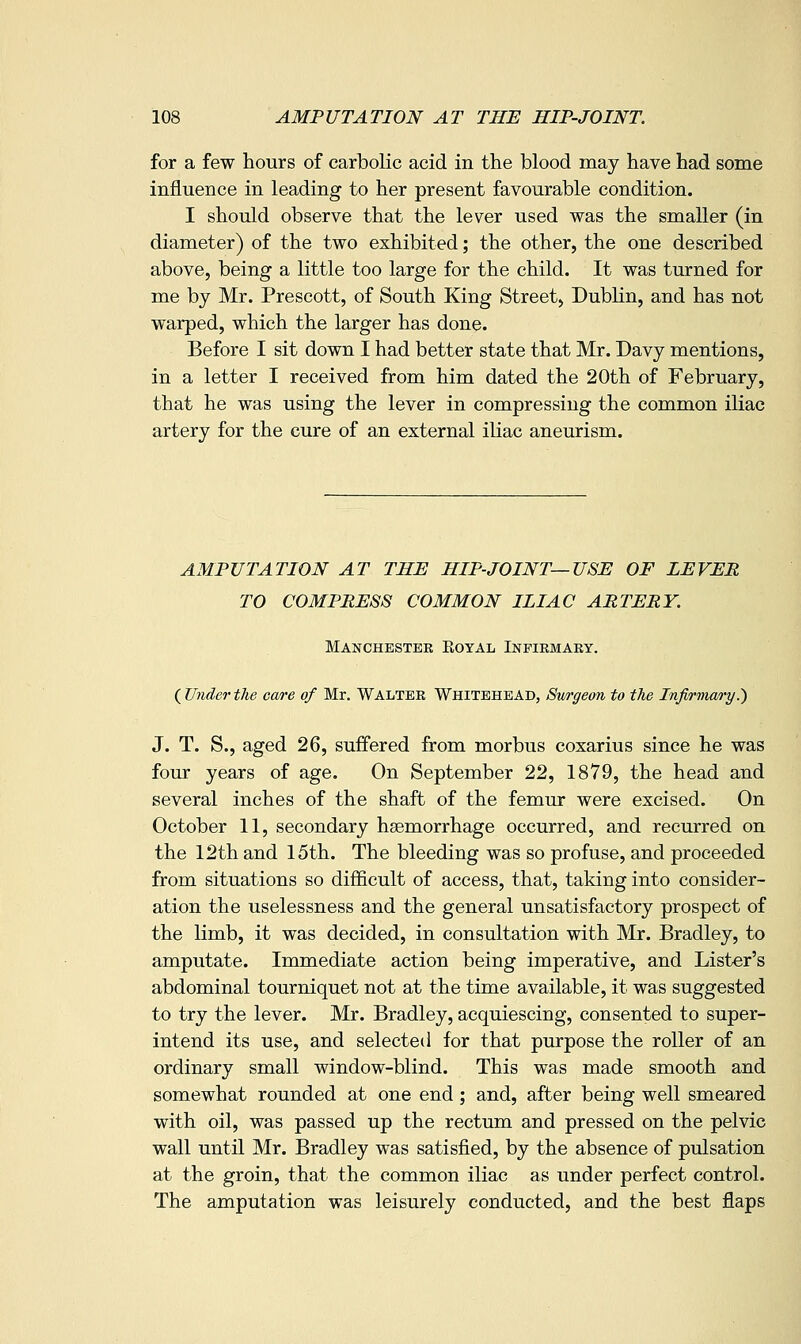 for a few hours of carbolic acid in the blood may have had some influence in leading to her present favourable condition. I should observe that the lever used was the smaller (in diameter) of the two exhibited; the other, the one described above, being a little too large for the child. It was turned for me by Mr. Prescott, of South King Street, Dublin, and has not warped, which the larger has done. Before I sit down I had better state that Mr. Davy mentions, in a letter I received from him dated the 20th of February, that he was using the lever in compressing the common iliac artery for the cure of an external iliac aneurism. AMPUTATION AT THE HIP-JOINT—USE OF LEVER TO COMPRESS COMMON ILIAC ARTERY. Manchester Eoyal Inpiemaky. ( Under the care of Mr. Walter Whitehead, Swgeon to the Infirmary^ J. T. S., aged 26, suffered from morbus coxarius since he was four years of age. On September 22, 1879, the head and several inches of the shaft of the femur were excised. On October 11, secondary haemorrhage occurred, and recurred on the 12th and 15th. The bleeding was so profuse, and proceeded from situations so difficult of access, that, taking into consider- ation the uselessness and the general unsatisfactory prospect of the limb, it was decided, in consultation with Mr. Bradley, to amputate. Immediate action being imperative, and Lister's abdominal tourniquet not at the time available, it was suggested to try the lever. Mr. Bradley, acquiescing, consented to super- intend its use, and selected for that purpose the roller of an ordinary small window-blind. This was made smooth and somewhat rounded at one end; and, after being well smeared with oil, was passed up the rectum and pressed on the pelvic wall until Mr. Bradley was satisfied, by the absence of pulsation at the groin, that the common iliac as under perfect control. The amputation was leisurely conducted, and the best flaps