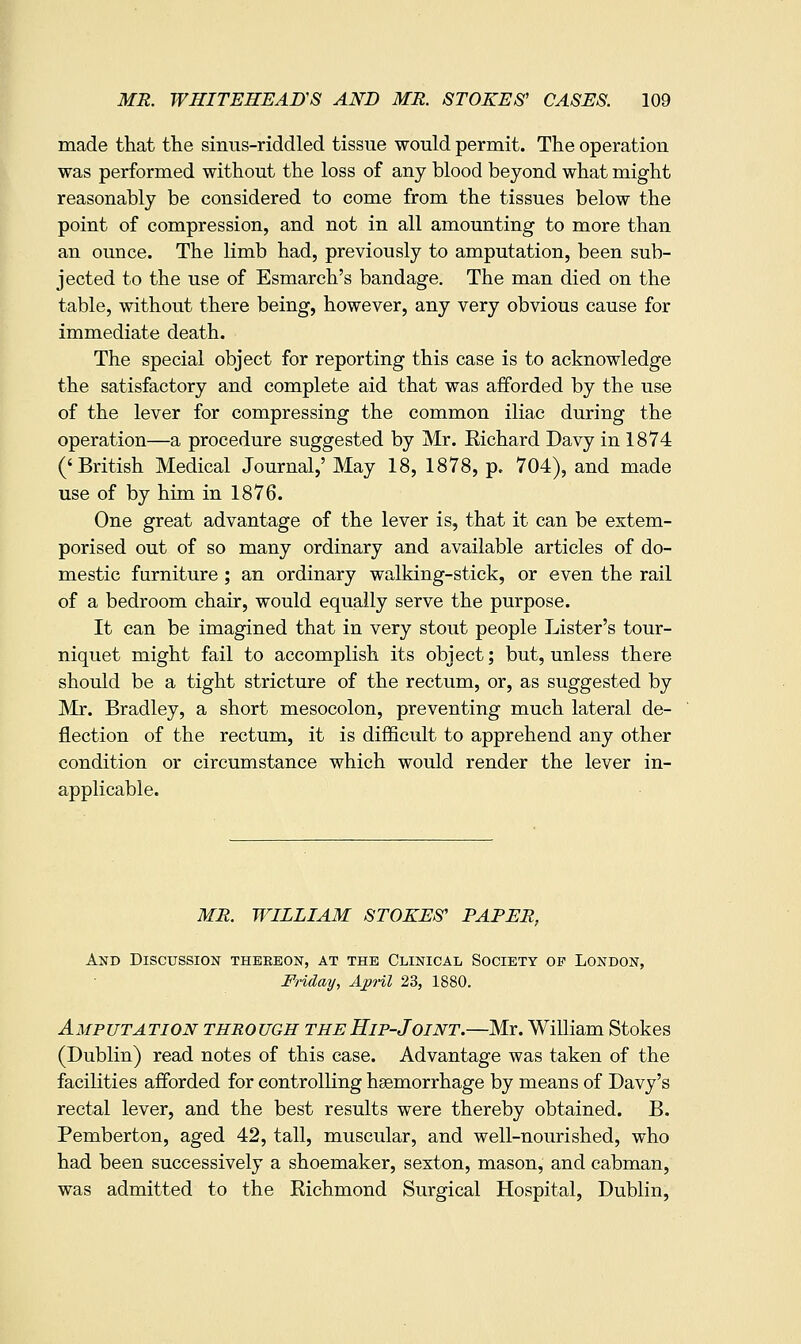 made that the sinus-riddled tissue would permit. The operation was performed without the loss of any blood beyond what might reasonably be considered to come from the tissues below the point of compression, and not in all amounting to more than an ounce. The limb had, previously to amputation, been sub- jected to the use of Esmarch's bandage. The man died on the table, without there being, however, any very obvious cause for immediate death. The special object for reporting this case is to acknowledge the satisfactory and complete aid that was afforded by the use of the lever for compressing the common iliac during the operation—a procedure suggested by Mr. Kichard Davy in 1874 ('British Medical Journal,' May 18, 1878, p. 704), and made use of by him in 1876. One great advantage of the lever is, that it can be extem- porised out of so many ordinary and available articles of do- mestic furniture ; an ordinary walking-stick, or even the rail of a bedroom chair, would equally serve the purpose. It can be imagined that in very stout people Lister's tour- niquet might fail to accomplish its object; but, unless there should be a tight stricture of the rectum, or, as suggested by ]Mr. Bradley, a short mesocolon, preventing much lateral de- flection of the rectum, it is difficult to apprehend any other condition or circumstance which would render the lever in- applicable. MR. WILLIAM STOKES' PAPER, And Discussion thereon, at the Clinical Society op London, Friday, AjpHl 23, 1880. Amputation through the Hip-Joint.—Mr. William Stokes (Dublin) read notes of this case. Advantage was taken of the facilities afforded for controlling heemorrhage by means of Davy's rectal lever, and the best results were thereby obtained. B. Pemberton, aged 42, tall, muscular, and well-nourished, who had been successively a shoemaker, sexton, mason, and cabman, was admitted to the Richmond Surgical Hospital, Dublin,