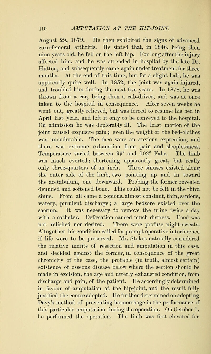 August 29, 1879. He then exhibited the signs of advanced coxo-femoral arthritis. He stated that, in 1846, being then nine years old, he fell on the left hip. For long after the injury affected him, and he was attended in hospital by the late Dr. Hutton, and subsequently came again under treatment for three months. At the end of this time, but for a slight halt, he was apparently quite well. In 1852, the joint was again injured, and troubled him during the next five years. In 1878, he was thrown from a car, being then a cab-driver, and was at once taken to the hospital in consequence. After seven weeks he went out, greatly relieved, but was forced to resume his bed in April last year, and left it only to be conveyed to the hospital. On admission he was deplorably ill. The least motion of the joint caused exquisite pain; even the weight of the bed-clothes was unendurable. The face wore an anxious expression, and there was extreme exhaustion from pain and sleeplessness. Temperature varied between 99° and 102° Fahr. The limb was much everted; shortening apparently great, but really only three-quarters of an inch. Three sinuses existed along the outer side of the limb, two pointing up and in toward the acetabulum, one downward. Probing the former revealed denuded and softened bone. This could not be felt in the third sinus. From all came a copious, almost constant, thin, sanious, watery, purulent discharge; a large bedsore existed over the sacrum. It was necessary to remove the urine twice a day with a catheter. Defsecation caused much distress. Food was not relished nor desired. There were profuse night-sweats. Altogether his condition called for prompt operative interference if life were to be preserved. Mr. Stokes naturally considered the relative merits of resection and amputation in this case, and decided against the former, in consequence of the great ehronicity of the case, the probable (in truth, almost certain) existence of osseous disease below where the section should be made in excision, the age and utterly exhausted condition, from discharge and pain, of the patient. He accordingly determined in favour of amputation at the hip-joint, and the result fully justified the course adopted. He further determined on adopting Davy's method of preventing haemorrhage in the performance of this particular amputation during the operation. On October 1, he performed the operation. The limb was first elevated for