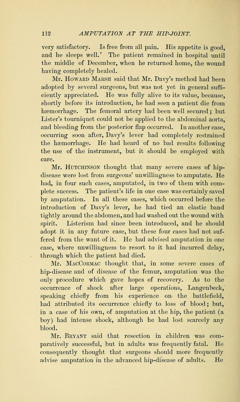 very satisfactory. Is free from all pain. His appetite is good, and he sleeps well.' The patient remained in hospital until the middle of December, when he returned home, the wound having completely healed. Mr. Howard Marsh said that Mr. Davy's method had been adopted by several surgeons, but was not yet in general sufEi- ciently appreciated. He was fully alive to its value, because, shortly before its introduction, he had seen a patient die from haemorrhage. The femoral artery had been well secured; but Lister's tourniquet could not be applied to the abdominal aorta, and bleeding from the posterior flap occurred. In another case, occurring soon after, Davy's lever had completely restrained the haemorrhage. He had heard of no bad results following the use of the instrument, but it should be employed with care. Mr. Hutchinson thought that many severe cases of hip- disease were lost from surgeons' unwilhngness to amputate. He had, in four such cases, amputated, in two of them with com- plete success. The patient's life in one case was certainly saved by amputation. In all these cases, which occurred before the introduction of Davy's lever, he had tied an elastic band tightly around the abdomen, and had washed out the wound with spirit. Listerism had since been introduced, and he should adopt it in any future case, but these four cases had not suf- fered from the want of it. He had advised amputation in one case, where unwillingness to resort to it had incurred delay, through which the patient had died. Mr. MacCormac thought that, in some severe cases of hip-disease and of disease of the femur, amputation was the only procedure which gave hopes of recovery. As to the occurrence of shock after large operations, Langenbeck, speaking chiefly from his experience on- the battlefield, had attributed its occurrence chiefly to loss of blood; but, in a case of his own, of amputation at the hip, the patient (a boy) had intense shock, although he had lost scarcely any blood. Mr. Bryant said that resection in children was com- paratively successful, but in adults was frequently fatal. He consequently thought that surgeons should more frequently advise amputation in the advanced hip-disease of adults. He