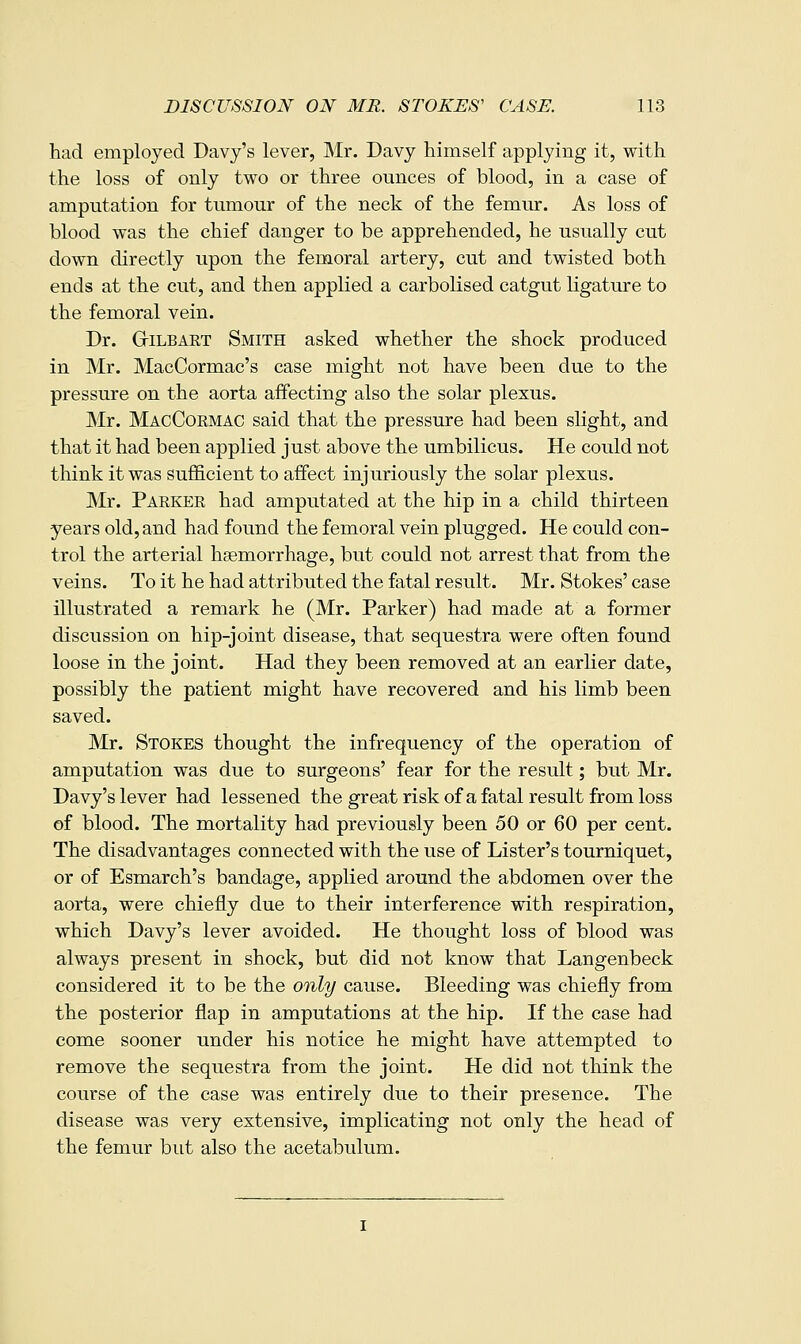 had employed Davy's lever, Mr. Davy himself applying it, with the loss of only two or three ounces of blood, in a case of amputation for tumour of the neck of the femur. As loss of blood was the chief danger to be apprehended, he usually cut down directly upon the femoral artery, cut and twisted both ends at the cut, and then applied a carbolised catgut ligature to the femoral vein. Dr. GriLBART Smith asked whether the shock produced in Mr. MacCormac's case might not have been due to the pressure on the aorta affecting also the solar plexus. Mr. MacCormac said that the pressure had been slight, and that it had been applied just above the umbilicus. He could not think it was sufficient to affect injuriously the solar plexus. Mr. Parker had amputated at the hip in a child thirteen years old, and had found the femoral vein plugged. He could con- trol the arterial haemorrhage, but could not arrest that from the veins. To it he had attributed the fatal result. Mr. Stokes' case illustrated a remark he (Mr. Parker) had made at a former discussion on hip-joint disease, that sequestra were often found loose in the joint. Had they been removed at an earlier date, possibly the patient might have recovered and his limb been saved. Mr. Stokes thought the infrequency of the operation of amputation was due to surgeons' fear for the result; but Mr. Davy's lever had lessened the great risk of a fatal result from loss of blood. The mortality had previously been 50 or 60 per cent. The disadvantages connected with the use of Lister's tourniquet, or of Esmarch's bandage, applied around the abdomen over the aorta, were chiefly due to their interference with respiration, which Davy's lever avoided. He thought loss of blood was always present in shock, but did not know that Langenbeck considered it to be the only cause. Bleeding was chiefly from the posterior flap in amputations at the hip. If the case had come sooner under his notice he might have attempted to remove the sequestra from the joint. He did not think the course of the case was entirely due to their presence. The disease was very extensive, implicating not only the head of the femur but also the acetabulum.