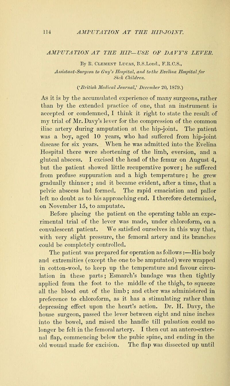 AMPUTATION AT THE HIP—USE OF DAVY'S LEVER. Ey R. Clement Lucas, B.S.Lond., F.E.C.S., Assistant-Surgeo7i to Gvi/s Hosjrital, and to the Evelina Hospital for Sicli Children. (^British Medical Journal,'' December 20, 1879.) As it is by the accumulated experience of many surgeons, rather than by the extended practice of one, that an instrument is accepted or condemned, I think it right to state the result of my trial of Mr. Davy's lever for the compression of the common iliac artery during amputation at the hip-joint. The patient was a boy, aged 10 years, who had suffered from hip-joint disease for six years. When he was admitted into the Evelina Hospital there were shortening of the limb, eversion, and a gluteal abscess. I excised the head of the femur on August 4, but the patient showed little recuperative power; he suffered from profuse suppuration and a high temperature; he grew gradually thinner ; and it became evident, after a time, that a pelvic abscess had formed. The rapid emaciation and pallor left no doubt as to his approaching end. I therefore determined, on November 15, to amputate. Before placing the patient on the operating table an expe- rimental trial of the lever was made, under chloroform, on a convalescent patient. We satisfied ourselves in this way that, with very slight pressure, the femoral artery and its branches could be completely controlled. The patient was prepared for operation as follows:—His body and extremities (except the one to be amputated) were wrapped in cotton-wool, to keep up the temperature and favour circu- lation in these parts; Esmarch's bandage was then tightly applied from the foot to the middle of the thigh, to squeeze all the blood out of the limb; and ether was administered in preference to chloroform, as it has a stimulating rather than depressing effect upon the heart's action. Dr. H. Davy, the house surgeon, passed the lever between eight and nine inches into the bowel, and raised the handle till pulsation could no longer be felt in the femoral artery. I then cut an antero-exter- nal flap, commencing below the pubic spine, and ending in the old wound made for excision. The flap was dissected up until