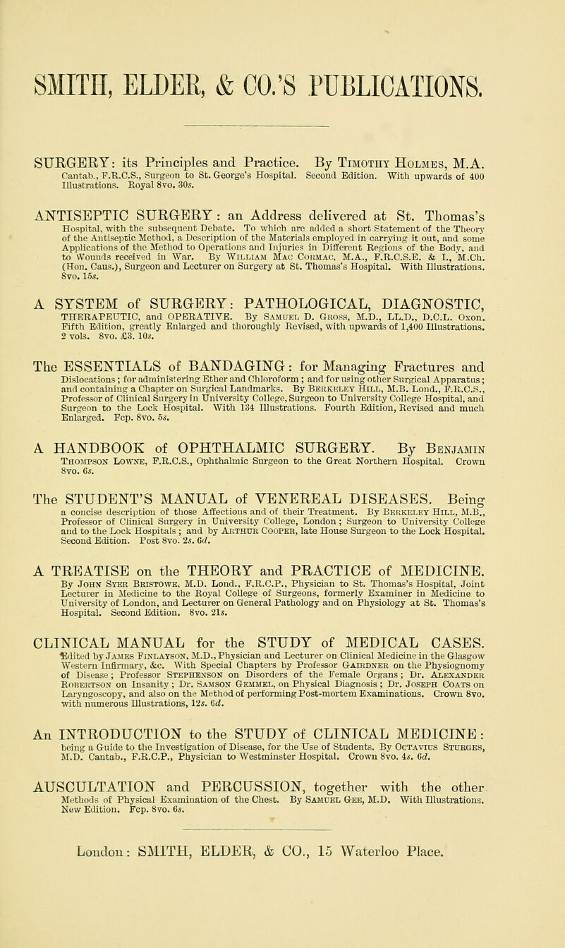 SURGERY: its Principles and Practice. By Timothy Holmes, M.A. Cantab., F.R.C.S., Surgeon to St. G-eorge's Hospital. Second Edition. With upwards of 400 Illustrations. Royal 8vo. 30^. AN'TISEPTIC SURGERY : an Address delivered at St. Thomas's Hospital, witli the subsequent Debate. To which are added a short Statement of the Theorj- of the Antiseptic Method, a Description of the Materials employed in carrying it out, and some Applications of the Method to Operations and Injuries in Different Regions of the Body, and to Wounds received in War. By William Mac Cormac, M.A., F.R.C.S.E. & I., M.Ch. (Hon. Caus.), Surgeon and Lecturer on Surgery at St. Thomas's Hospital. With Illustrations. Svo. los. A SYSTEM of SURGERY: PATHOLOGICAL, DIAGNOSTIC, THERAPEUTIC, and OPERATIVE. By Samuel D. Gross, M.D., LL.D., D.C.L. Oxon. Fifth Edition, greatly Enlarged and thoroughly Revised, with upwards of 1,400 Illustrations. 2 vols. Svo. £3. lOs. The ESSENTIALS of BANDAGING: for Managing Fractures and Dislocations ; for administering Ether and Chloroform; and for using other Surgical Apparatus; and containing a Chapter on Sm-gical Landmarks. By Berkeley Hill, M.B. Lond., F.R.C.S., Professor of Clinical Surgery in University College, Surgeon to University College Hospital, and Surgeon to the Lock Hospital. With 134 Illustrations. Fourth Edition, Revised and much Enlarged, Fop. Svo. 5s. A HANDBOOK of OPHTHALMIC SURGERY. By Benjamin Thompson Lowne, F.R.G.S., Ophthalmic Surgeon to the Great Northern Hospital. Crown Svo. 6s. The STUDENT'S MANUAL of VENEREAL DISEASES. Being a concise description of those Affections and of their Ti-eatment. By Berkeley Hill, M.B., Professor of Clinical Surgery in University College, London ; Surgeon to University College and to the Lock Hospitals ; and by Arthur Cooper, late House Surgeon to the Lock Hospital. Second Edition. Post Svo. 2s. 6d. A TREATISE on the THEORY and PRACTICE of MEDICINE. By John Syer Bristowe, M.D. Lond., F.R.C.P., Physician to St. Thomas's Hospital, Joint Lecturer in Medicine to the Royal CoUege of Surgeons, formerly Examiner in Medicine to University of London, and Lecturer on General Pathology and on Physiology at St. Thomas's Hospital. Second Edition. Svo. 21.S. CLINICAL MANUAL for the STUDY of MEDICAL CASES. ?ildited by James Finlayson, M.D., Physician and Lecturer on Clinical Medicine in the Glasgow Western Infii-mary, &c. With Special Chapters by Professor Gaiedner on the Physiognomy of Disease; Professor Stephenson on Disorders of the Female Organs; Dr. aIexander Robertson on Insanity; Dr. Samson Gemmel, on Physical Diagnosis ; Dr. Joseph Coats on Laryngoscopy, and also on the Method of performing Post-mortem E.xaminations. Crown 8to. with numerous Illustrations, 12s. 6d. An INTRODUCTION to the STUDY of CLINICAL MEDICINE : being a Guide to the Investigation of Disease, for the Use of Students. By Octavius Stubges, M.D. Cantab., F.R.C.P., Physician to Westminster Hospital. Crown Svo. 4s. 6d. AUSCULTATION and PERCUSSION, together with the other. Methods of Physical Examination of the Chest. By Samuel Gee, M.D. With Illustrations. New Edition. Fcp. Svo. 6s.