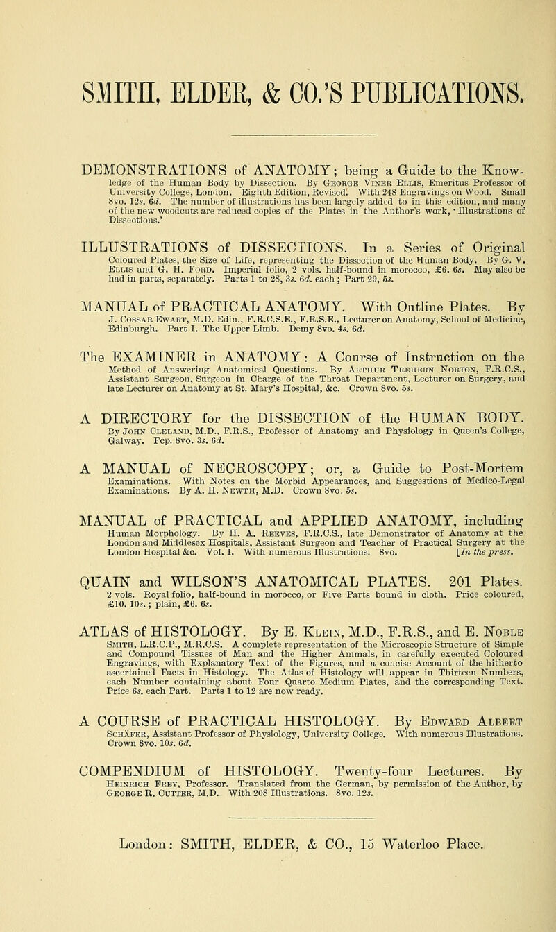 DEMONSTRATION'S of ANATOMY; being a Guide to the Know- ledge of the Human Body by Dissection. By George Vinkr Ellis, Emeritus Professor of University College, London. Eighth Edition, Revisedl With 248 Engi-avings on Wood. Small 8vo. l'2s. 6d. The number of illustrations has been largely added to in this edition, and many of the new woodcuts are reduced copies of the Plates in the Author's work, • Illustrations of Dissections.' ILLUSTRATIONS of DISSECTIONS. In a Series of Original Coloured Plates, the Size of Life, representing the Dissection of the Human Body. By G-. V. Ellis and G-. H. Ford. Imperial folio, 2 vols, half-bound in morocco, £6. 6s. May also be had in parts, separately. Parts 1 to 28, 3s. 6d. each ; Part 29, 5^. MANUAL of PRACTICAL ANATOMY. With Outline Plates. By J. CossAR EwART, M.D. Edin., F.R.C.S.E., F.R.S.E., Lecturer on Anatomy, School of iilediclne, Edinburgh. Part I. The Upper Limb. Demy 8vo. 4*. 6d. The EXAMINER in ANATOMY: A Course of Instruction on the Method of Answering Anatomical Questions. By Arthur Trehbrn Norton, P.R.C.S., Assistant Surgeon, Surgeon in Cl;arge of the Throat Department, Lecturer on Surgery, and late Lecturer on Anatomy at St. Mary's Hospital, &c. Crown 8vo. 5s. A DIRECTORY for the DISSECTION of the HUMAN BODY. By John Cleland, M.D., F.R.S., Professor of Anatomy and Physiology in Queen's College, Galway. Fop. 8yo. 3.s. 6d. A MANUAL of NECROSCOPY; or, a Guide to Post-Mortem Examinations. With Notes on the Morbid Appearances, and Suggestions of Medico-Legal Examinations. By A. H. Newth, M.D. Crown 8vo. 5^. MANUAL of PRACTICAL and APPLIED ANATOMY, including Human Morphology. By H. A. Reeves, F.R.C.S., late Demonstrator of Anatomy at the London and Middlesex Hospitals, Assistant Surgeon and Teacher of Practical Surgery at tlie London Hospital &c. Vol. I. With numerous Illustrations. 8vo. [/» the press. QUAIN and WILSON'S ANATOMICAL PLATES. 201 Plates. 2 vols. Royal folio, half-bound in morocco, or Five Parts bound in cloth. Price coloured, £10.10*.; plain, £6. (Js. ATLAS of HISTOLOGY. By E. Klein, M.D., F.R.S., and E. Noble Smith, L.R.C.P., M.R.C.S. A complete representation of the Microscopic Structure of Simple and Compound Tissues of Man and the Higher Animals, in carefully executed Coloured Engravings, with Explanatory Text of the Figures, and a concise Account of the hitherto ascertained Facts in Histology. The Atlas of Histology will appear in Thirteen Numbers, each Number containing about Four Quarto Medium Plates, and the corresponding Text. Price 6s. each Part. Parts 1 to 12 are now ready. A COURSE of PRACTICAL HISTOLOGY. By Edward Albert Schafer, Assistant Professor of Physiology, University College. With numerous Illustrations, Crown 8vo. 10s. 6d. COMPENDIUM of HISTOLOGY. Twenty-four Lectures. By Heinrich Frey, Professor. Translated from the German, by permission of the Author, by George R. Cotter, M.D. With 208 Illustrations. 8vo. 12s.