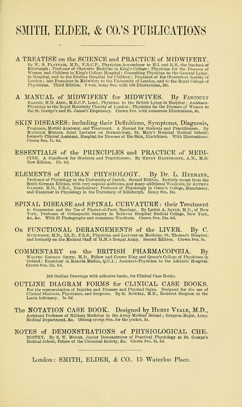 A TREATISE on the SCIENCE and PRACTICE of MIDWIFERY. By W. S. Pl.'^yfair, M.D., P.B.C.P., Physician-Accoucheur to H.I. and R.H. the Duchess of Edinburgh; Professor of Obstetric Medicine in King's College; Physician for the Diseases of Women and Children to King's College Hospital; Consulting Physician to the General Lying- in Hospital, and to the Evelina Hospital for Children ; President of the Obstetrical Society of Loudon; late Examiner in Midwifery to the University of London, and to the Eoyal College of Physicians. Third Edition. 2 vols, demy 8vo. with 166 Illustrations, 28s. A MANUAL of MIDWIFERY for MID WIVES. By Fancourt Barnes, M.D. Aber., M.R.C.P. Lond., Physician to the British Lying-in Hospital ; Assistant- Physician to the Royal Maternity Charity of London ; Physician for the Diseases of Women to the St. George's and St, James's Dispensary. Crown 8vo. with numerous Illustrations, 6,s. SKIN DISEASES: including their Definitions, Symptoms, Diagnosis, Prognosis, Morbid Anatomy, and Treatment. A Manual for Students and Practitioners. By Malcolm Morris, Joint Lecturer on Dermatology, St. Mary's Hospital Medical School; formerly Clinical Assistant, Hospital for Diseases of the Skin, Blackfriars. With Illustrations. Crown 8vo. 7s. ed. ESSENTIALS of the PRINCIPLES and PRACTICE of MEDI- CINE. A Handbook for Students and Practitioners. By Henry Hartshorne, A.M., M.D. New Edition. 12s, 6cl. ELEMENTS of HUMAN PHYSIOLOGY. By Dr. L. Hermann, Professor of Physiology in the University of Zurich. Second Edition. Entirely recast fi'om the Sixth German Edition, with very copious additions, and many additional Woodcuts, by Arthur Gamgeb, M.D., P.R.S., Brackenbury Professor of Physiology in Owen's College, Manchester, and Examiner in Physiology in the University of Edinburgh. Demy 8vo. 16s. SPINAL DISEASE and SPINAL CURVATURE: their Treatment by Suspension and the Use of Plaster-of-Paris Bandage. By Lewis A. Satee, M.D., of New York, Professor of Orthopoedic Surgery in Bellevue Hospital Medical College, New York, &c. &c. With 21 Photographs and numerous Woodcuts. Crown 8vo. 1 Os. 6d. On FUNCTIONAL DERANGEMENTS of the LIVER. By C. MURCHISON, M.D., LL.D., F.R.S., Physician and Lecturer on Medicine, St. Thomas's Hospital, and formerly on the Medical Staff of H.M.'s Bengal Army. Second Edition. Crown 8vo. 5s. COMMENTARY on the BRITISH PHARMACOPCEIA. By Walter George Smith, M.D., Fellow and Censor King and Queen's College of Physicians in Ireland ; Examiner in Materia Medica, Q.U.I.; Assistant-Physician to the Adelaide Hospital. Crown 8vo. 126'. 6d. 246 Outline Drawings with adhesive backs, for Clinical Case Books. OUTLINE DIAGRAM FORMS for CLINICAL CASE BOOKS. For the representation of Injuries and Diseases and Physical Signs. Designed for the use of Clinical Students, Physicians, and Surgeons. By G. Kowell, M.D., Resident Surgeon to the Leeds Infirmary. 3s. 6d. The NOTATION CASE BOOK. Designed by Henry Veale, M.D., Assistant Professor of Military Medicine in the Army Medical School; Surgeon-Major, Army Medical Department, &o. Oblong crown 8vo, for the pocket, 5s. NOTES of DEMONSTRATIONS of PHYSIOLOGICAL CHE- MISTRY. By S. W. Moore, Junior Demonstrator of Practical Physiology at St. George's Medical School, Fellow of the Chemical Society, &c. Crown 8vo. 3s. 6d.
