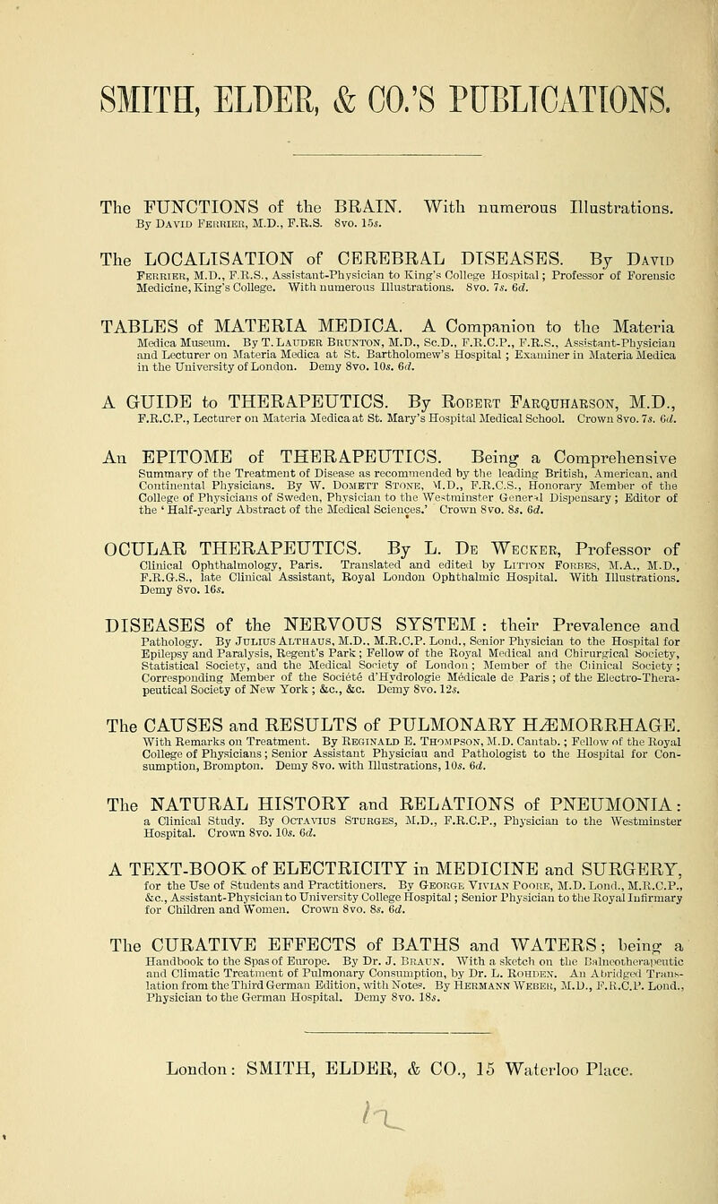 The FUN'CTIONS of the BRAIN. With numerous Illustrations. By David Peuriek, M.D., F.R.S. 8vo. 15s. The LOCALISATION of CEREBRAL DISEASES. By David Ferrier, M.D., F.R.S., Assistant-Physician to King's College Hospital; Professor of Forensic Medicine, King's College. With numerous Illustrations. Svo. Is. 6d. TABLES of MATERIA MEDICA. A Companion to the Materia Medica Museum. By T.Lauder Brunton, M.D., Sc.D., F.R.C.P., F.R.S., Assistant-Physician and Lecturer on Materia Medica at St. Bartholomew's Hospital ; Examiner in Materia Medica in the University of London. Demy 8vo. 10s. Gd. A GUIDE to THERAPEUTICS. By Robert Farquharson, M.D., F.R.C.P., Lecturer on Materia Medica at St. Mary's Hospital Medical School. Crown 8vo. 7s. Gd. An EPITOME of THERAPEUTICS. Being a Comprehensive Summary of the Treatment of Disease as recommended by the leadmg British, American, and Continental Physicians. By W. Domett Stone, M.D., F.R.C.S., Honorary Member of the College of Physicians of Sweden, Physician to the We.^tminster. General Dispensary ; Editor of the ' Half-yearly Abstract of the Medical Sciences.' Crown 8vo. 8s. 6d. OCULAR THERAPEUTICS. By L. De Wbcker, Professor of Clinical Ophthalmology, Paris. Translated and edited by Litton Forbes, M.A., M.D., F.R.Gr.S., late Clinical Assistant, Royal London Ophthalmic Hospital. With Illustrations. Demy 8vo. IGs. DISEASES of the NERVOUS SYSTEM : their Prevalence and Pathology. By Julius Althaus, M.D.. M.R.C.P. Lend., Senior Physician to the Hospital for Epilepsy and Paralysis, Regent's Par's; Fellow of the Royal Medical and Chirurgical Society, Statistical Society, and the Medical Soniety of London; Member of the Clinical Society ; Corresponding Member of the Societe d'Hydrologie Medicale de Paris; of the Electro-Thera- peutical Society of New York ; &c., &c. Demy 8vo. 12.J. The CAUSES and RESULTS of PULMONARY HEMORRHAGE. With Remarks on Treatment. By Reginald E. Thompson, M.D. Cantab.; Fellow nf the Royal College of Physicians; Senior Assistant Physician and Pathologist to the Hospital for Con- sumption, Brompton. Demy 8vo. with Illustrations, 10s. 6c!. The NATURAL HISTORY and RELATIONS of PNEUMONIA: a Clinical Study. By Octavius Sturges, M.D., F.R.C.P., Physician to the Westminster Hospital. Crown 8vo. 10s. Gd. A TEXT-BOOK of ELECTRICITY in MEDICINE and SURGERY, for the Use of Students and Practitioners. By G-eorge Vivian Fooh.e, M.D. Lond., M.R.C.P., &c., Assistant-Physician to University College Hospital; Senior Physician to the Royal Infirmary for Children and Women. Crown 8vo. 8s. Gd. The CURATIVE EFFECTS of BATHS and WATERS; being a Handbook to the Spas of Europe. By Di-. J. Braun. With a sketch on the DHlncoihei-a]ieutic and Climatic Treatment of Pulmonary Consumption, by Dr. L. Rohden. An Abridged Trauh- lation from the Third German Edition, with Notes. By Hermann Webeu, M.D., F.R.C.P. Lond., Physician to the German Hospital. Demy 8vo. 18s. London: SMITH, ELDER, & CO., 15 Waterloo Place. i-^