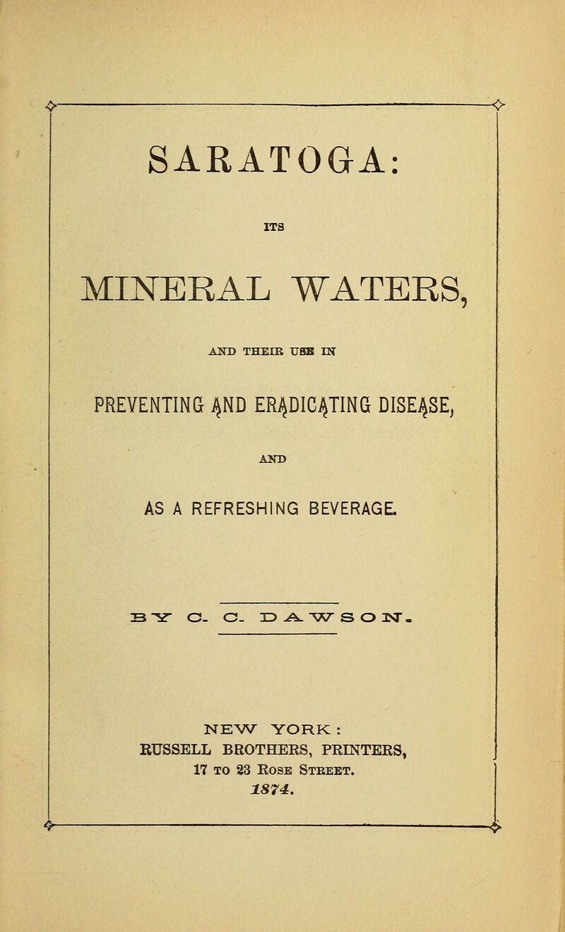 SARATOGA MINERAL WATERS, AND THEIB TJBB IK PREVENTING ^ND ERJ^DIC^TING DISEASE, AS A REFRESHING BEVERAGE B-^ c- c- xDA.'wsonsr. TSCEW YORK : RUSSELL BROTHEES, PRINTEES, 17 TO 23 EosK Stbbbt. 1874.