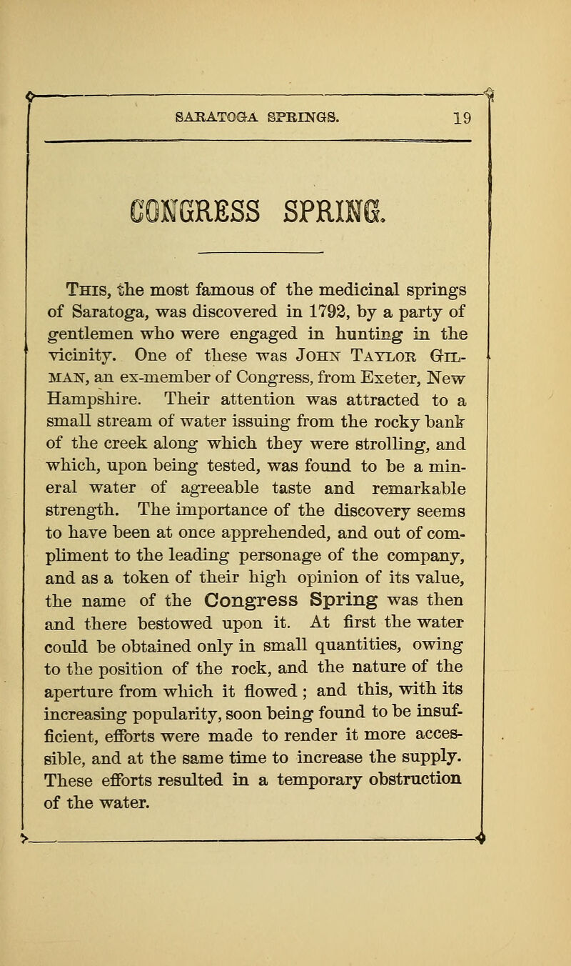 CONGRESS SPRING. This, tlie most famous of the medicinal springs of Saratoga, was discovered in 1793, by a party of gentlemen who were engaged in hunting in the vicinity. One of these was Johx Taylor Gil- man, an ex-member of Congress, from Exeter, New Hampshire. Their attention was attracted to a small stream of water issuing from the rocky bank of the creek along which they were strolling, and which, upon being tested, was found to be a min- eral water of agreeable taste and remarkable strength. The importance of the discovery seems to have been at once apprehended, and out of com- pliment to the leading personage of the company, and as a token of their high opinion of its value, the name of the Congress Spring was then and there bestowed upon it. At first the water could be obtained only in small quantities, owing to the position of the rock, and the nature of the aperture from which it flowed ; and this, with its increasing popularity, soon being found to be insuf- ficient, efforts were made to render it more acces- sible, and at the same time to increase the supply. These efforts resulted in a temporary obstruction of the water.