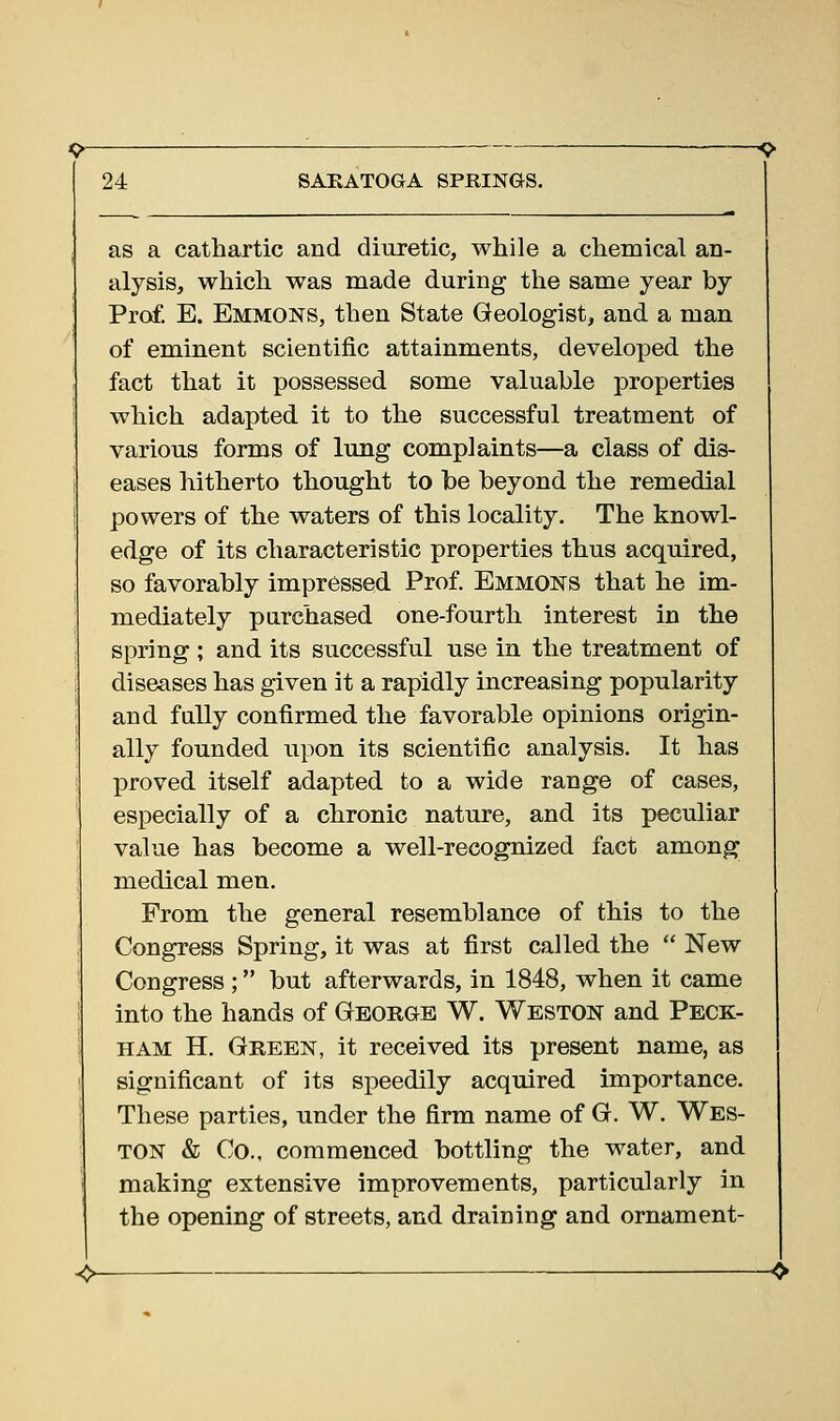 as a cathartic and diuretic, while a chemical an- alysis, which was made during the same year by Prof. E. Emmons, then State Geologist, and a man of eminent scientific attainments, developed the fact that it possessed some valuable properties which adapted it to the successful treatment of various forms of lung complaints—a class of dis- eases hitherto thought to be beyond the remedial powers of the waters of this locality. The knowl- edge of its characteristic properties thus acquired, so favorably impressed Prof. Emmons that he im- mediately purchased one-fourth interest in the spring ; and its successful use in the treatment of diseases has given it a rapidly increasing popularity and fully confirmed the favorable opinions origin- ally founded upon its scientific analysis. It has proved itself adapted to a wide range of cases, especially of a chronic nature, and its peculiar value has become a well-recognized fact among medical men. From the general resemblance of this to the Congress Spring, it was at first called the  New Congress ; but afterwards, in 1848, when it came into the hands of Georgb W. Weston and Peck- ham H. Green, it received its present name, as significant of its speedily acquired importance. These parties, under the firm name of G. W. Wes- ton & Co., commenced bottling the water, and making extensive improvements, particularly in the opening of streets, and draining and ornament-