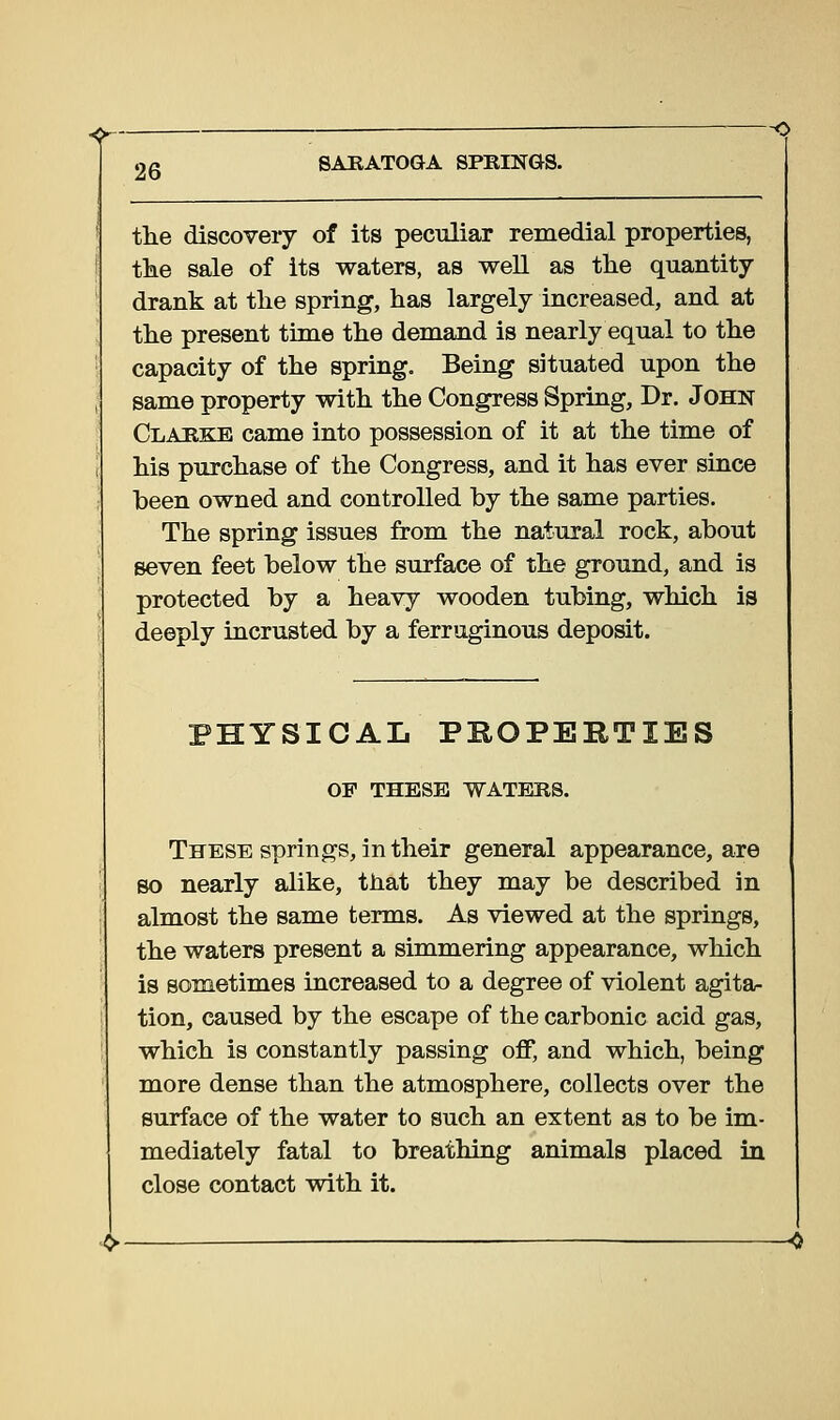 the discovery of its peculiar remedial properties, the sale of its waters, as well as the quantity- drank at the spring, has largely increased, and at the present time the demand is nearly equal to the capacity of the spring. Being situated upon the same property with the Congress Spring, Dr. John Clarke came into possession of it at the time of his purchase of the Congress, and it has ever since been owned and controlled by the same parties. The spring issues from the natural rock, about seven feet below the surface of the ground, and is protected by a heavy wooden tubing, which is deeply incrusted by a ferruginous deposit. PHYSICAL PBOPERTIES OF THESE WATERS. These springs, in their general appearance, are so nearly alike, that they may be described in almost the same terms. As viewed at the springs, the waters present a simmering appearance, which is sometimes increased to a degree of violent agita- tion, caused by the escape of the carbonic acid gas, which is constantly passing off, and which, being more dense than the atmosphere, collects over the surface of the water to such an extent as to be im- mediately fatal to breathing animals placed in close contact with it.