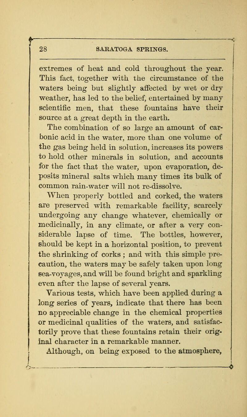 extremes of heat and cold throughout the year. This fact, together with the circumstance of the waters being but slightly affected by wet or dry weather, has led to the belief, entertained by many scientific men, that these fountains have their source at a great depth in the earth. The combination of so large an amount of car- bonic acid in the water, more than one volume of the gas being held in solution, increases its powers to hold other minerals in solution, and accounts for the fact that the water, upon evaporation, de- posits mineral salts which many times its bulk of common rain-water will not re-dissolve. When properly bottled and corked, the waters are preserved with remarkable facility, scarcely undergoing any change whatever, chemically or medicinally, in any climate, or after a very con- siderable lapse of time. The bottles, however, should be kept in a horizontal position, to prevent the shrinking of corks ; and with this simple pre- caution, the waters may be safely taken upon long sea-voyages, and will be found bright and sparkling even after the lapse of several years. Various tests, which have been applied during a long series of years, indicate that there has been no appreciable change in the chemical properties or medicinal qualities of the waters, and satisfac- torily prove that these fountains retain their orig- inal character in a remarkable manner. Although, on being exposed to the atmosphere.