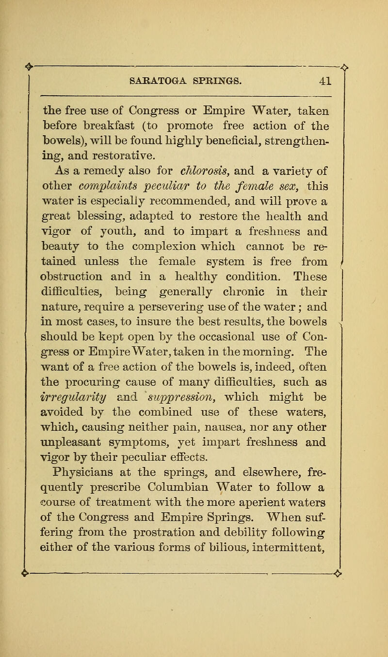 the free use of Congress or Empire Water, taken before breakfast (to promote free action of the bowels), will be found highly beneficial, strengthen- ing, and restorative. As a remedy also for chlorosis, and a variety of other complaints peculiar to the female sex, this water is especially recommended, and will prove a great blessing, adapted to restore the health and vigor of youth, and to impart a freshness and beauty to the complexion which cannot be re- tained unless the female system is free from obstruction and in a healthy condition. These difficulties, being generally chronic in their nature, require a persevering use of the water; and in most cases, to insure the best results, the bowels should be kept open by the occasional use of Con- gress or Empire Water, taken in the morning. The want of a free action of the bowels is, indeed, often the procuring cause of many difficulties, such as irregularity and suppression, which might be avoided by the combined use of these waters, which, causing neither pain, nausea, nor any other unpleasant symx^toms, yet impart freshness and vigor by their peculiar effects. Physicians at the springs, and elsewhere, fre- quently prescribe Columbian Water to follow a ■course of treatment with the more aperient waters of the Congress and Empire Springs. When suf- fering from the prostration and debility following either of the various forms of bilious, intermittent.