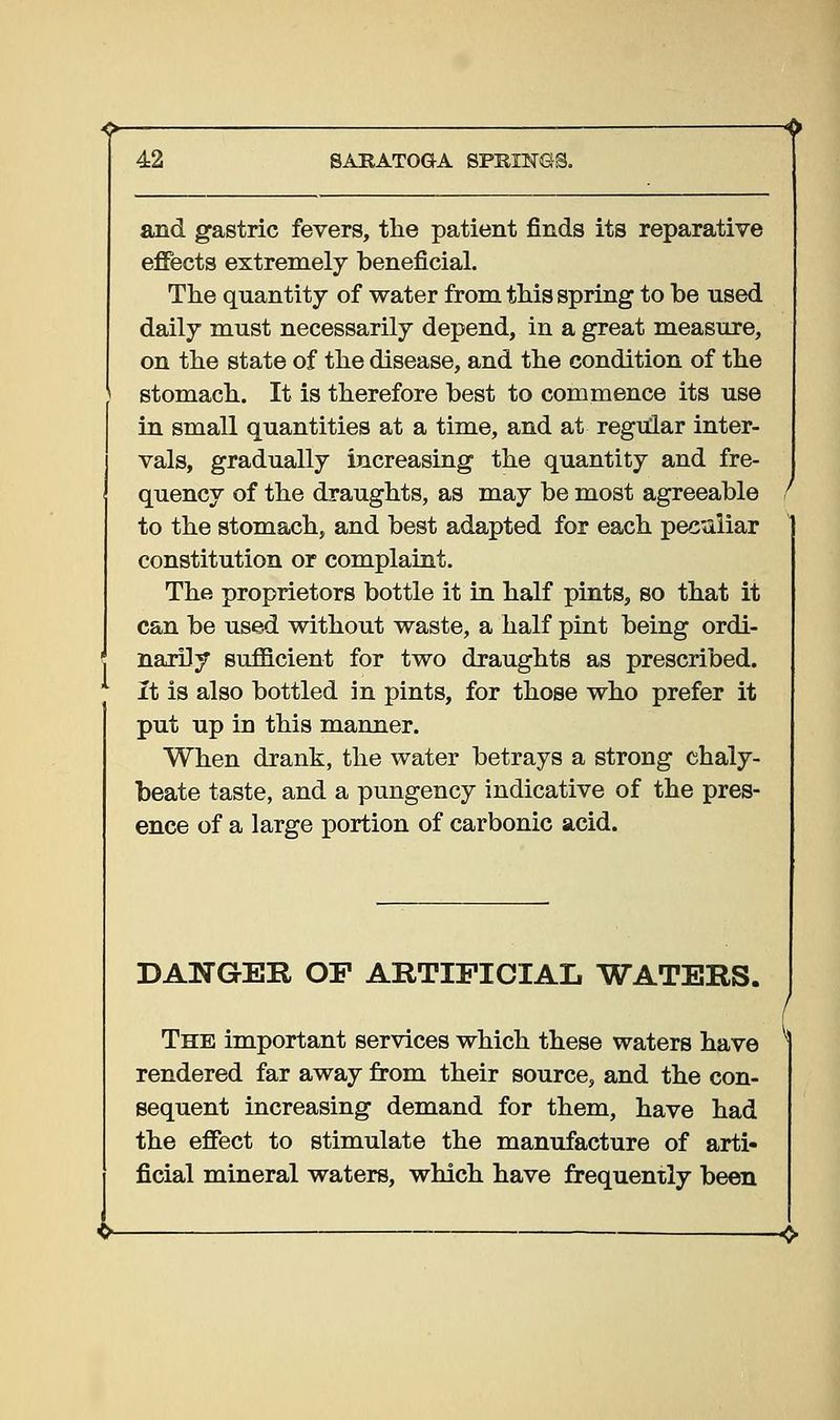 and gastric fevers, the patient finds its reparative effects extremely beneficial. The quantity of water from this spring to be used daily must necessarily depend, in a great measure, on the state of the disease, and the condition of the stomach. It is therefore best to commence its use in small quantities at a time, and at regular inter- vals, gradually increasing the quantity and fre- quency of the draughts, as may be most agreeable to the stomach, and best adapted for each pec'^iliar constitution or complaint. The proprietors bottle it in half pints, so that it can be used without waste, a half pint being ordi- narily sufficient for two draughts as prescribed. it is also bottled in pints, for those who prefer it put up in this manner. When drank, the water betrays a strong chaly- beate taste, and a pungency indicative of the pres- ence of a large portion of carbonic acid. DANGER OF ARTIFICIAL WATERS. The important services which these waters have rendered far away from their source, and the con- sequent increasing demand for them, have had the effect to stimulate the manufacture of arti- ficial mineral waters, which have frequently been