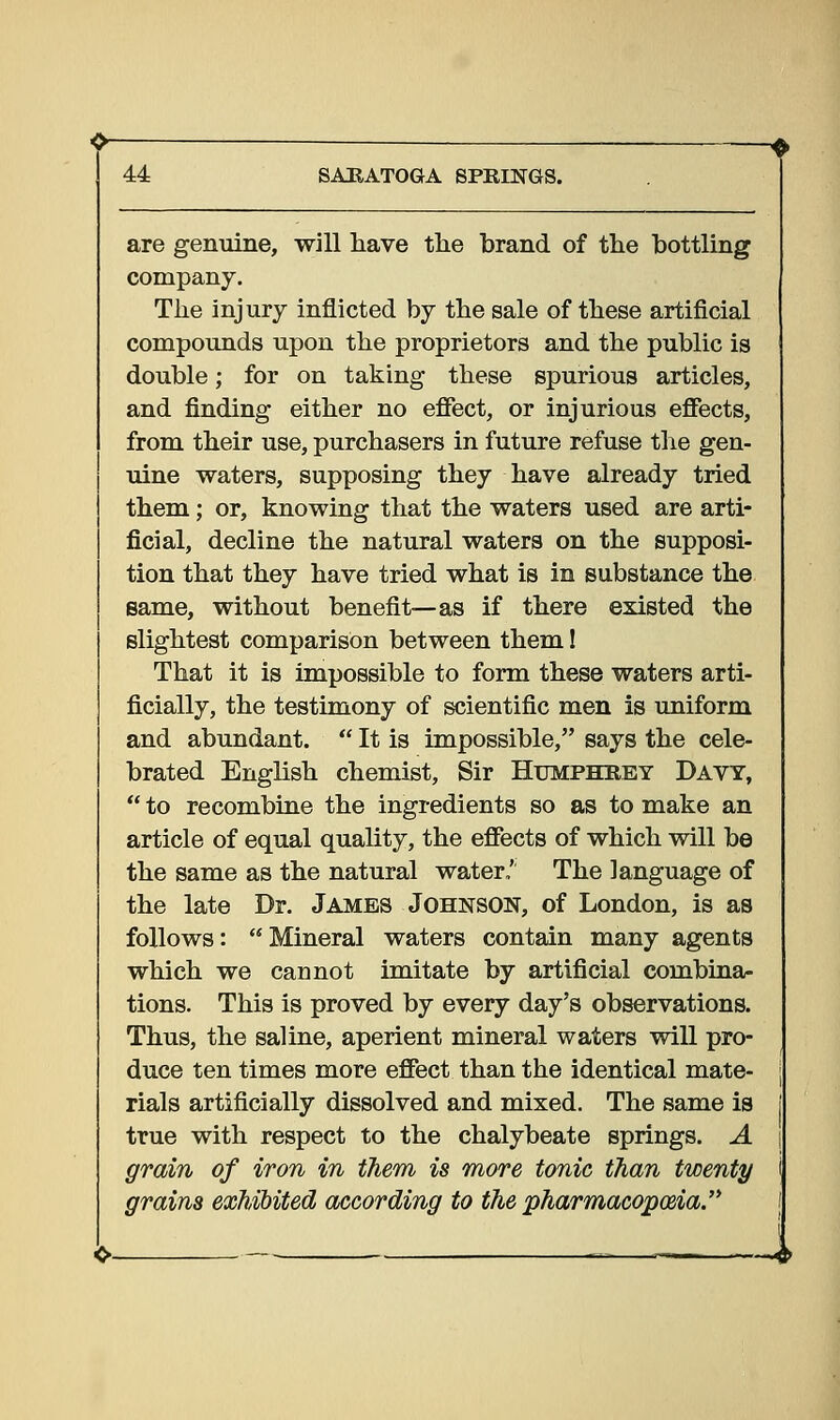 are genuine, will have the brand of the bottling company. The injury inflicted by the sale of these artificial compounds upon the proprietors and the public is double; for on taking these spurious articles, and finding either no effect, or injurious effects, from their use, purchasers in future refuse the gen- uine waters, supposing they have already tried them; or, knowing that the waters used are arti- ficial, decline the natural waters on the supposi- tion that they have tried what is in substance the same, without benefit—as if there existed the slightest comparison between them! That it is impossible to form these waters arti- ficially, the testimony of scientific men is uniform and abundant.  It is impossible, says the cele- brated English chemist. Sir Humphrey Davy,  to recombine the ingredients so as to make an article of equal quality, the effects of which will be the same as the natural water,' The language of the late Dr. James Johnson, of London, is as follows:  Mineral waters contain many agents which we cannot imitate by artificial combina- tions. This is proved by every day's observations. Thus, the saline, aperient mineral waters will pro- duce ten times more effect than the identical mate- rials artificially dissolved and mixed. The same is true with respect to the chalybeate springs. A grain of iron in them is more tonic than twenty grains exhibited according to the pharmacopoeia.'*