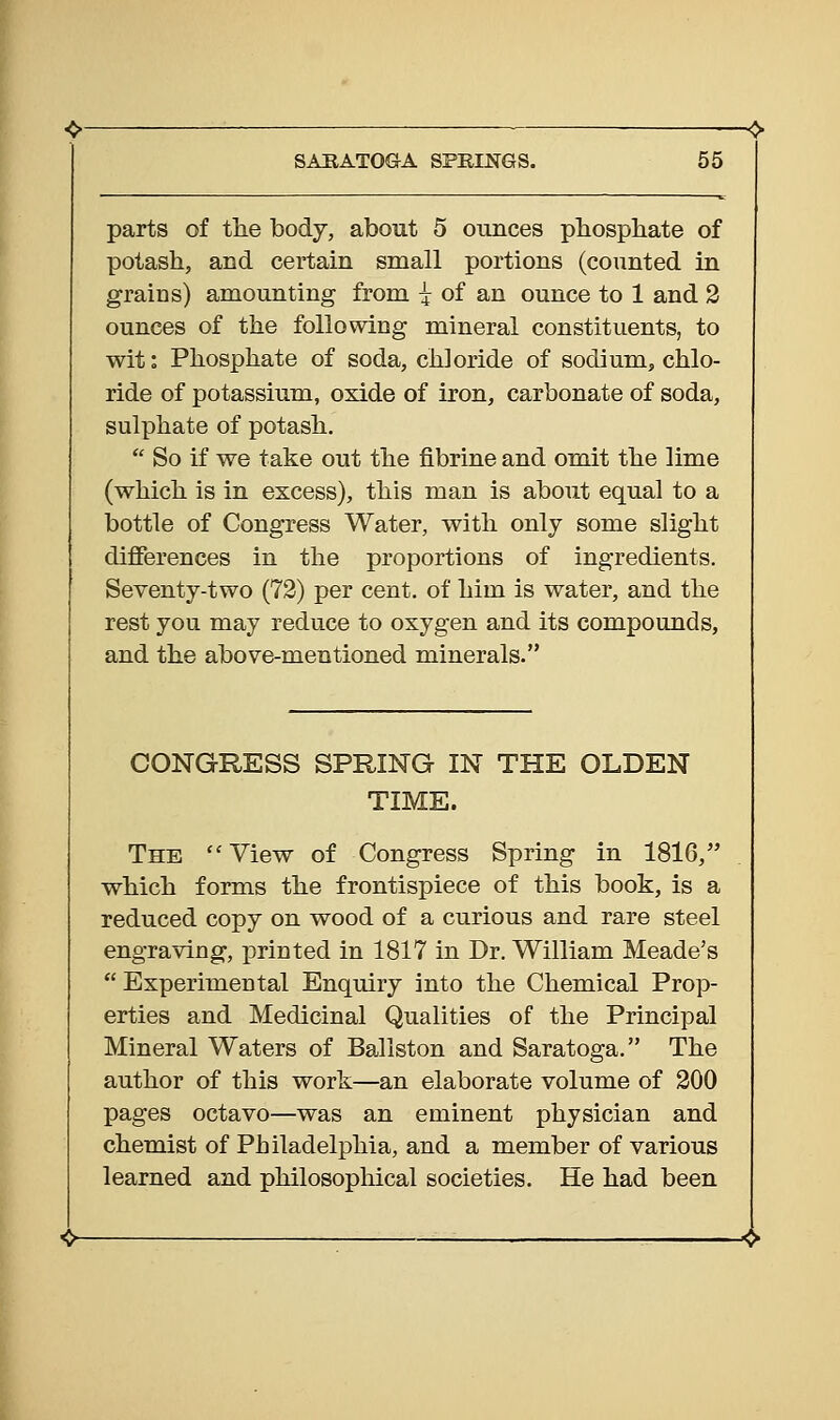 parts of tlie bodj, about 5 ounces phosphate of potash, and certain small portions (counted in grains) amounting from -^^ of an ounce to 1 and 3 ounces of the following mineral constituents, to wit: Phosphate of soda, chloride of sodium, chlo- ride of potassium, oxide of iron, carbonate of soda, sulphate of potash.  So if we take out the fibrine and omit the lime (which is in excess), this man is about equal to a bottle of Congress Water, with only some slight differences in the proportions of ingredients. Seventy-two (72) per cent, of him is water, and the rest you may reduce to oxygen and its compounds, and the above-mentioned minerals. CONGRESS SPRING IN THE OLDEN TIME. The ''View of Congress Spring in 1816, which forms the frontispiece of this book, is a reduced copy on wood of a curious and rare steel engraving, printed in 1817 in Dr. William Meade's  Experimental Enquiry into the Chemical Prop- erties and Medicinal Qualities of the Principal Mineral Waters of Ballston and Saratoga. The author of this work—an elaborate volume of 200 pages octavo—was an eminent physician and chemist of Philadelphia, and a member of various learned and philosophical societies. He had been