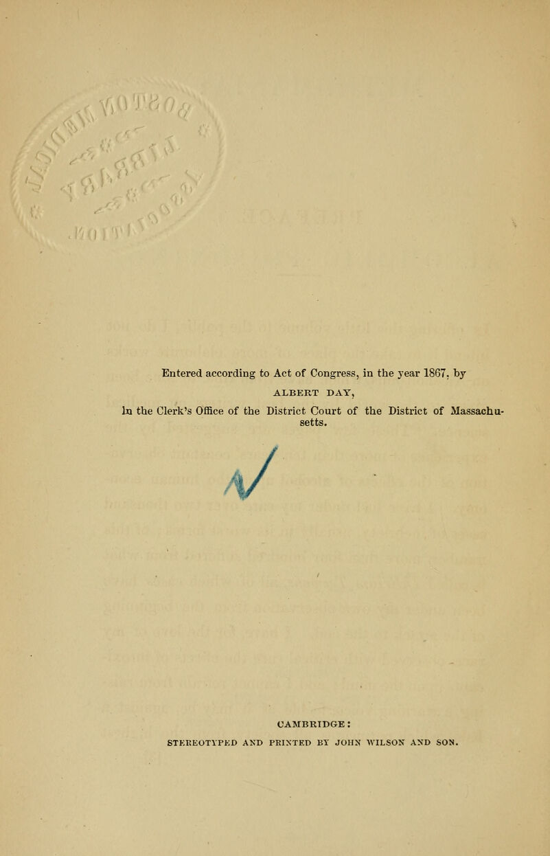 Entered according to Act of Congress, in the year 1867, by ALBERT DAY, in the Clerk's Office of the District Court of the District of Massachu- setts. a/ CAMBRIDGE : STKKEOTYPED AND PRIXTEO BY JOHN WILSON AND SON.