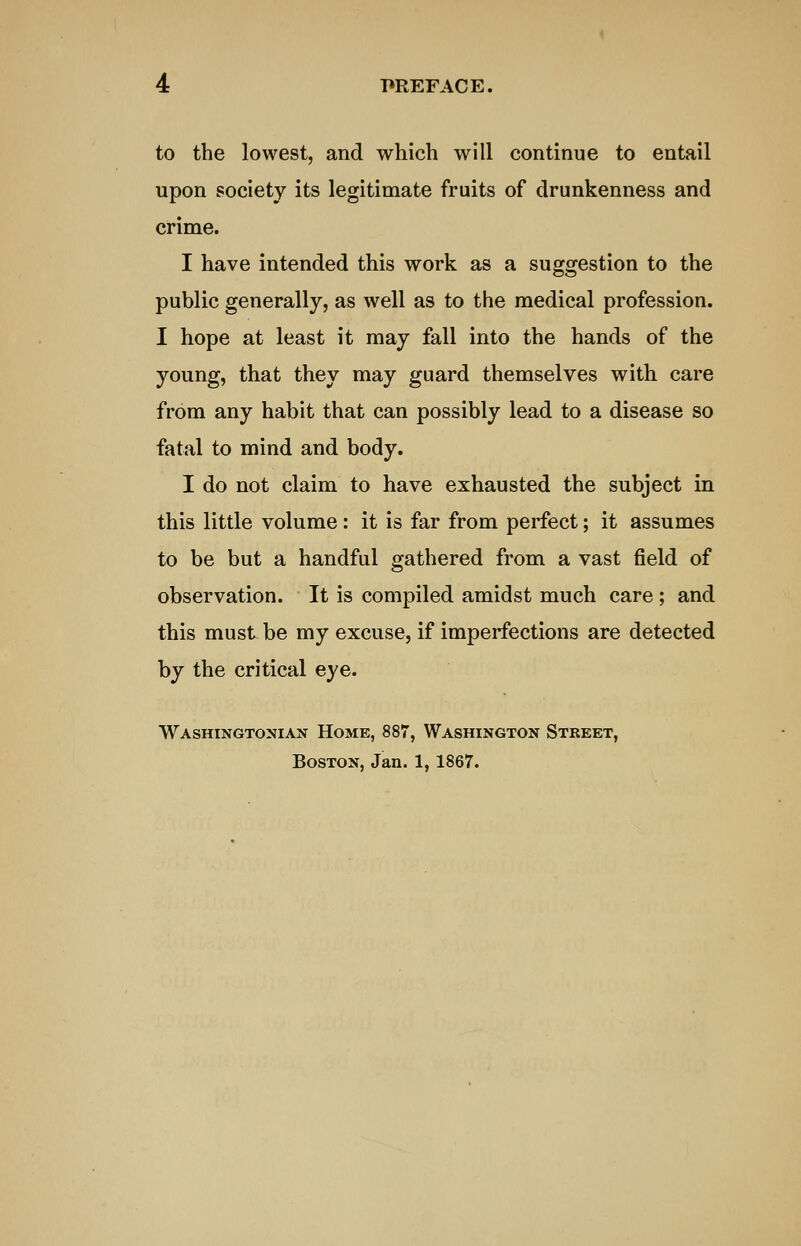 to the lowest, and which will continue to entail upon society its legitimate fruits of drunkenness and crime. I have intended this work as a suggestion to the public generally, as well as to the medical profession. I hope at least it may fall into the hands of the young, that they may guard themselves with care from any habit that can possibly lead to a disease so fatal to mind and body. I do not claim to have exhausted the subject in this little volume : it is far from perfect; it assumes to be but a handful gathered from a vast field of observation. It is compiled amidst much care ; and this must be my excuse, if imperfections are detected by the critical eye. Washingtoxian Home, 887, Washington Stbeet, Boston, Jan. 1,1867.