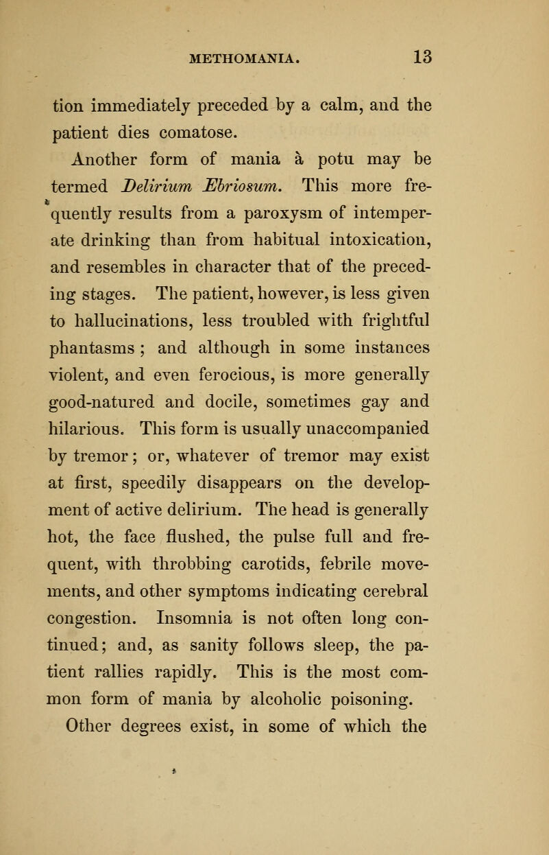 tion immediately preceded by a calm, and the patient dies comatose. Another form of mania a potu may be termed Delirium Ebriosum. This more fre- quently results from a paroxysm of intemper- ate drinking than from habitual intoxication, and resembles in character that of the preced- ing stages. The patient, however, is less given to hallucinations, less troubled with frightful phantasms ; and although in some instances violent, and even ferocious, is more generally good-natured and docile, sometimes gay and hilarious. This form is usually unaccompanied by tremor; or, whatever of tremor may exist at first, speedily disappears on the develop- ment of active delirium. The head is generally hot, the face flushed, the pulse full and fre- quent, with throbbing carotids, febrile move- ments, and other symptoms indicating cerebral congestion. Insomnia is not often long con- tinued; and, as sanity follows sleep, the pa- tient rallies rapidly. This is the most com- mon form of mania by alcoholic poisoning. Other degrees exist, in some of which the