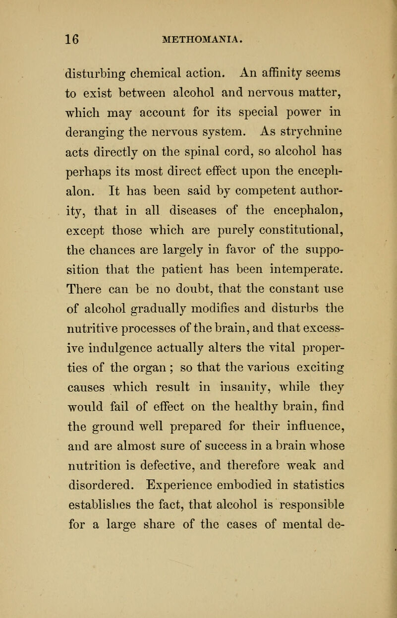 disturbing chemical action. An affinity seems to exist between alcohol and nervous matter, which may account for its special power in deranging the nervous system. As strychnine acts directly on the spinal cord, so alcohol has perhaps its most direct effect upon the enceph- alon. It has been said by competent author- ity, that in all diseases of the encephalon, except those which are purely constitutional, the chances are largely in favor of the suppo- sition that the patient has been intemperate. There can be no doubt, that the constant use of alcohol gradually modifies and disturbs the nutritive processes of the brain, and that excess- ive indulgence actually alters the vital proper- ties of the organ ; so that the various exciting causes which result in insanity, while they would fail of effect on the healthy brain, find the ground well prepared for their influence, and are almost sure of success in a brain whose nutrition is defective, and therefore weak and disordered. Experience embodied in statistics establislies the fact, that alcohol is responsible for a large share of the cases of mental de-