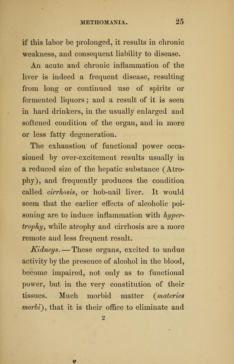 if this labor be prolonged, it results in chronic weakness, and consequent liability to disease. An acute aud chronic inflammation of the liver is indeed a frequent disease, resulting from long or continued use of spirits or fermented liquors; and a result of it is seen in hard drinkers, in the usually enlarged and softened condition of the organ, and in more or less fatty degeneration. The exhaustion of functional power occa- sioned by over-excitement results usually in a reduced size of the hepatic substance (Atro- phy), and frequently produces the condition called cirrhosis, or hob-nail liver. It would seem that the earlier effects of alcoholic poi- soning are to induce inflammation with hyper- trophy, while atrophy and cirrhosis are a more remote and less frequent result. Kidneys. — These organs, excited to undue activity by the presence of alcohol in the blood, become impaired, not only as to functional power, but in the very constitution of their tissues. Much morbid matter (materies morbi'), that it is their office to eliminate and 2