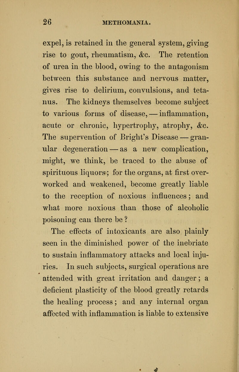 expel, is retained in the general system, giving rise to gout, rheumatism, &c. The retention of urea in the blood, owing to the antagonism between this substance and nervous matter, gives rise to delirium, convulsions, and teta- nus. The kidneys themselves become subject to various forms of disease, — inflammation, acute or chronic, hypertrophy, atrophy, &g. The supervention of Bright's Disease — gran- ular degeneration — as a new complication, might, we think, be traced to the abuse of spirituous liquors; for the organs, at first over- worked and weakened, become greatly liable to the reception of noxious influences; and what more noxious than those of alcoholic poisoning can there be ? The eflects of intoxicants are also plainly seen in the diminished power of the inebriate to sustain inflammatory attacks and local inju- ries. In such subjects, surgical operations are attended with great irritation and danger; a deficient plasticity of the blood greatly retards the healing process; and any internal organ affected with inflammation is liable to extensive 4