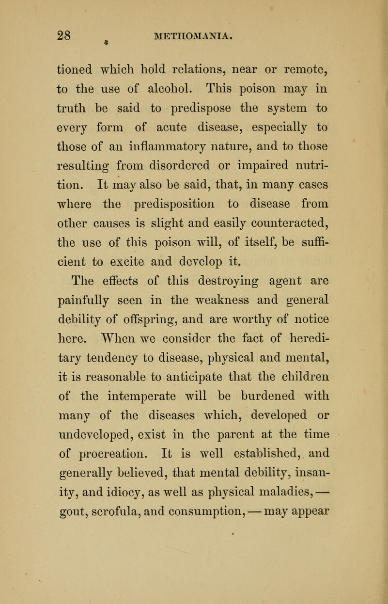 tioned which hold relations, near or remote, to the use of alcohol. This poison may in truth be said to predispose the system to every form of acute disease, especially to those of an inflammatory nature, and to those resulting from disordered or impaired nutri- tion. It may also be said, that, in many cases where the predisposition to disease from other causes is slight and easily counteracted, the use of this poison will, of itself, be suffi- cient to excite and develop it. The effects of this destroying agent are painfully seen in the weakness and general debility of offspring, and are worthy of notice here. When we consider the fact of heredi- tary tendency to disease, physical and mental, it is reasonable to anticipate that the children of the intemperate will be burdened with many of the diseases which, developed or undeveloped, exist in the parent at the time of procreation. It is well established, and generally believed, that mental debility, insan- ity, and idiocy, as well as physical maladies, — gout, scrofula, and consumption, — may appear