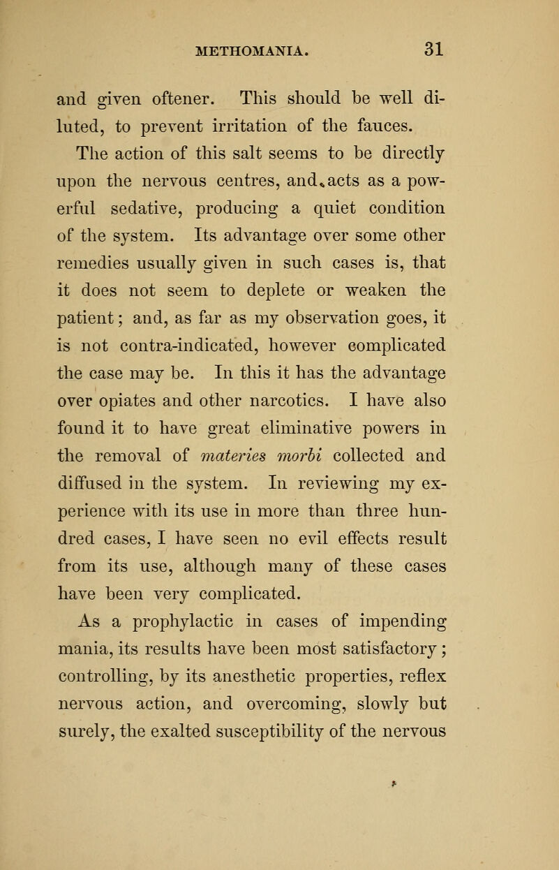 and given oftener. This should be well di- luted, to prevent irritation of the fauces. The action of this salt seems to be directly upon the nervous centres, and^acts as a pow- erful sedative, producing a quiet condition of the system. Its advantage over some other remedies usually given in such cases is, that it does not seem to deplete or weaken the patient; and, as far as my observation goes, it is not contra-indicated, however complicated the case may be. In this it has the advantage over opiates and other narcotics. I have also found it to have great eliminative powers in the removal of materies morhi collected and diffused in the system. In reviewing my ex- perience with its use in more than three hun- dred cases, I have seen no evil effects result from its use, although many of these cases have been very complicated. As a prophylactic in cases of impending mania, its results have been most satisfactory ; controlling, by its anesthetic properties, reflex nervous action, and overcoming, slowly but surely, the exalted susceptibility of the nervous