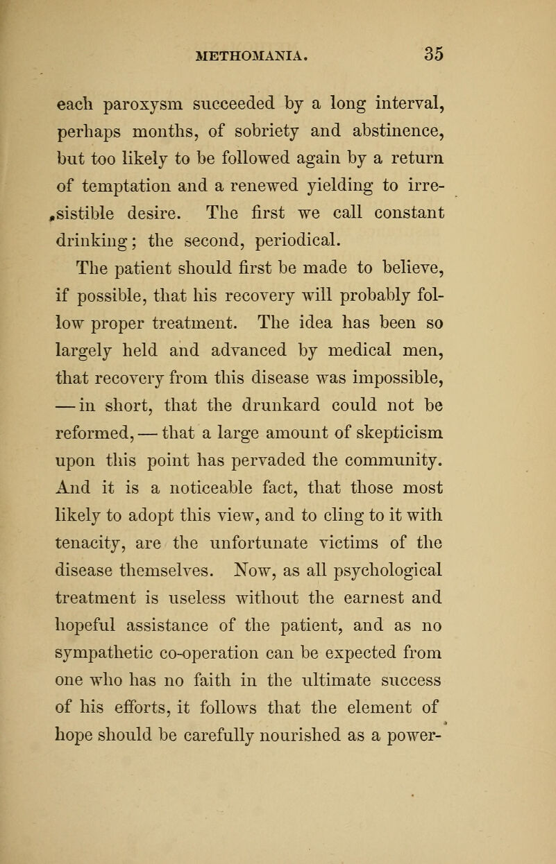 each paroxysm succeeded by a long interval, perhaps months, of sobriety and abstinence, but too likely to be followed again by a return of temptation and a renewed yielding to irre- ,sistible desire. The first we call constant drinking; the second, periodical. The patient should first be made to believe, if possible, that his recovery will probably fol- low proper treatment. The idea has been so largely held and advanced by medical men, that recovery from this disease was impossible, — in short, that the drunkard could not be reformed, — that a large amount of skepticism upon this point has pervaded the community. And it is a noticeable fact, that those most likely to adopt this view, and to cling to it with tenacity, are the unfortunate victims of the disease themselves. Now, as all psychological treatment is useless without the earnest and hopeful assistance of the patient, and as no sympathetic co-operation can be expected from one who has no faith in the ultimate success of his efforts, it follows that the element of hope should be carefully nourished as a power-