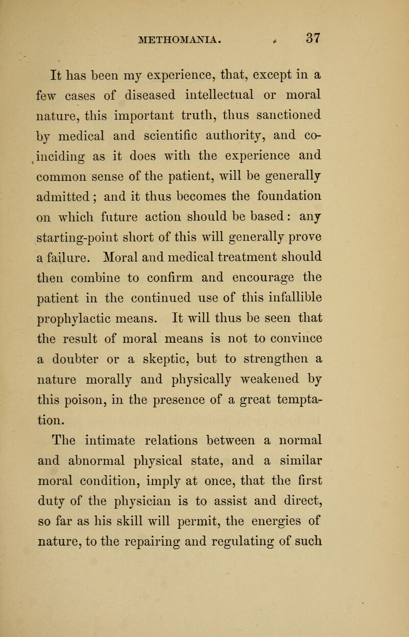 It lias been my experience, that, except in a few cases of diseased intellectual or moral nature, this important truth, thus sanctioned by medical and scientific authority, and co- inciding as it does with the experience and common sense of the patient, will be generally admitted ; and it thus becomes the foundation on which future action should be based: any starting-point short of this will generally prove a failure. Moral and medical treatment should then combine to confirm and encourage the patient in the continued use of this infallible prophylactic means. It will thus be seen that the result of moral means is not to convince a doubter or a skeptic, but to strengthen a nature morally and physically weakened by this poison, in the presence of a great tempta- tion. The intimate relations between a normal and abnormal physical state, and a similar moral condition, imply at once, that the first duty of the physician is to assist and direct, so far as his skill will permit, the energies of nature, to the repairing and regulating of such