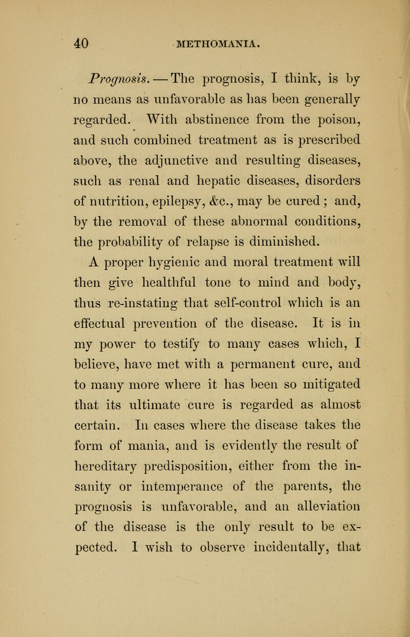 Prognosis.—The prognosis, I think, is by no means as unfavorable as has been generally regarded. With abstinence from the poison, and such combined treatment as is prescribed above, the adjunctive and resulting diseases, such as renal and hepatic diseases, disorders of nutrition, epilepsy, &c., may be cured; and, by the removal of these abnormal conditions, the probability of relapse is diminished. A proper hygienic and moral treatment will then give healthful tone to mind and body, thus re-instating that self-control which is an effectual prevention of the disease. It is in my power to testify to many cases which, I believe, have met with a permanent cure, and to many more where it has been so mitigated that its ultimate cure is regarded as almost certain. In cases where the disease takes the form of mania, and is evidently the result of hereditary predisposition, either from the in- sanity or intemperance of the parents, the prognosis is unfavorable, and an alleviation of the disease is the only result to be ex- pected. I wish to observe incidentally, that