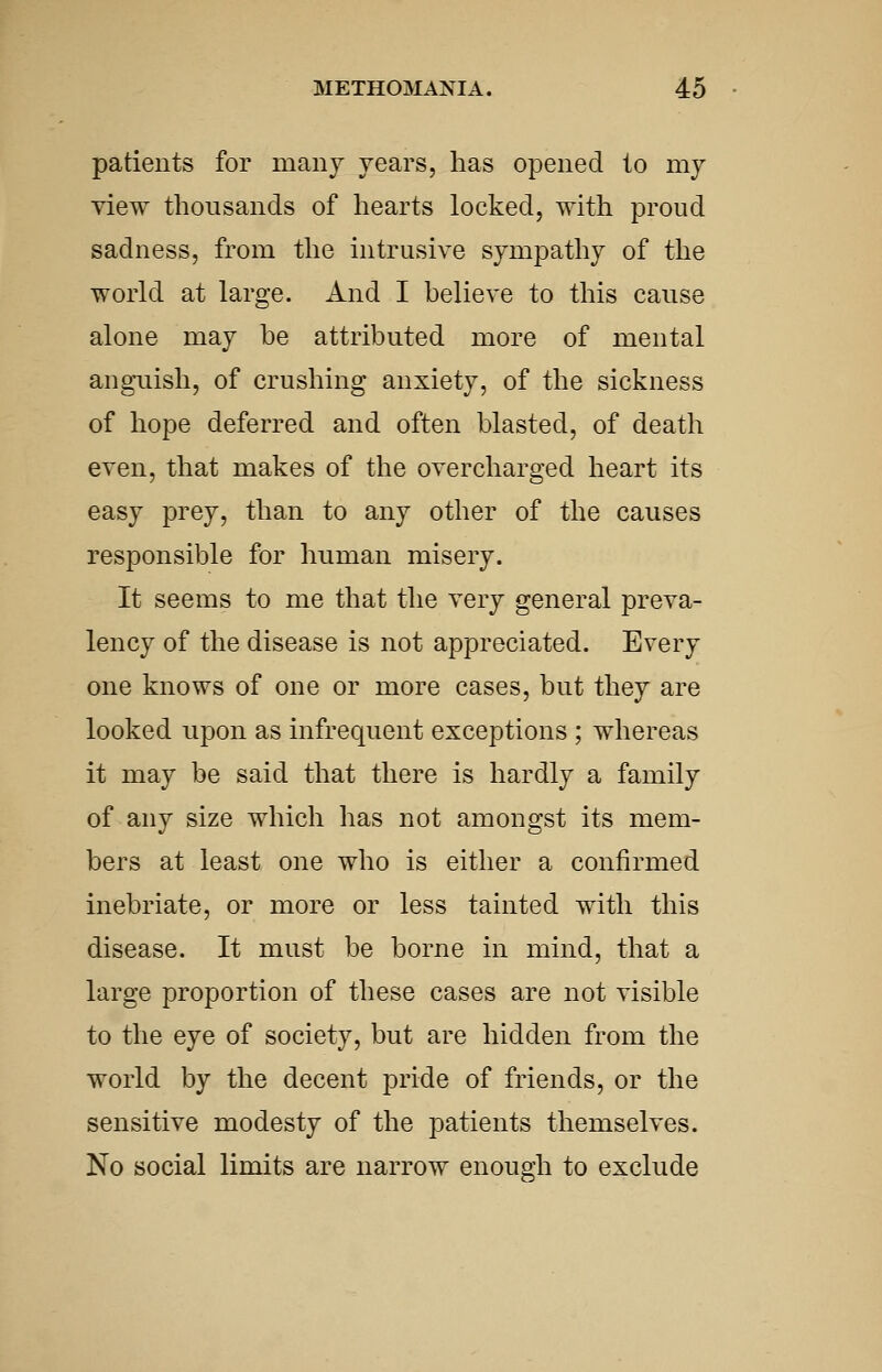 patients for manj years, has opened to my view thousands of hearts locked, with proud sadness, from the intrusive sympathy of the world at large. And I believe to this cause alone may be attributed more of mental anguish, of crushing anxiety, of the sickness of hope deferred and often blasted, of death even, that makes of the overcharged heart its easy prey, than to any other of the causes responsible for human misery. It seems to me that the very general preva- lency of the disease is not appreciated. Every one knows of one or more cases, but they are looked upon as infrequent exceptions ; whereas it may be said that there is hardly a family of any size which has not amongst its mem- bers at least one who is either a confirmed inebriate, or more or less tainted with this disease. It must be borne in mind, that a large proportion of these cases are not visible to the eye of society, but are hidden from the world by the decent pride of friends, or the sensitive modesty of the patients themselves. No social limits are narrow enough to exclude
