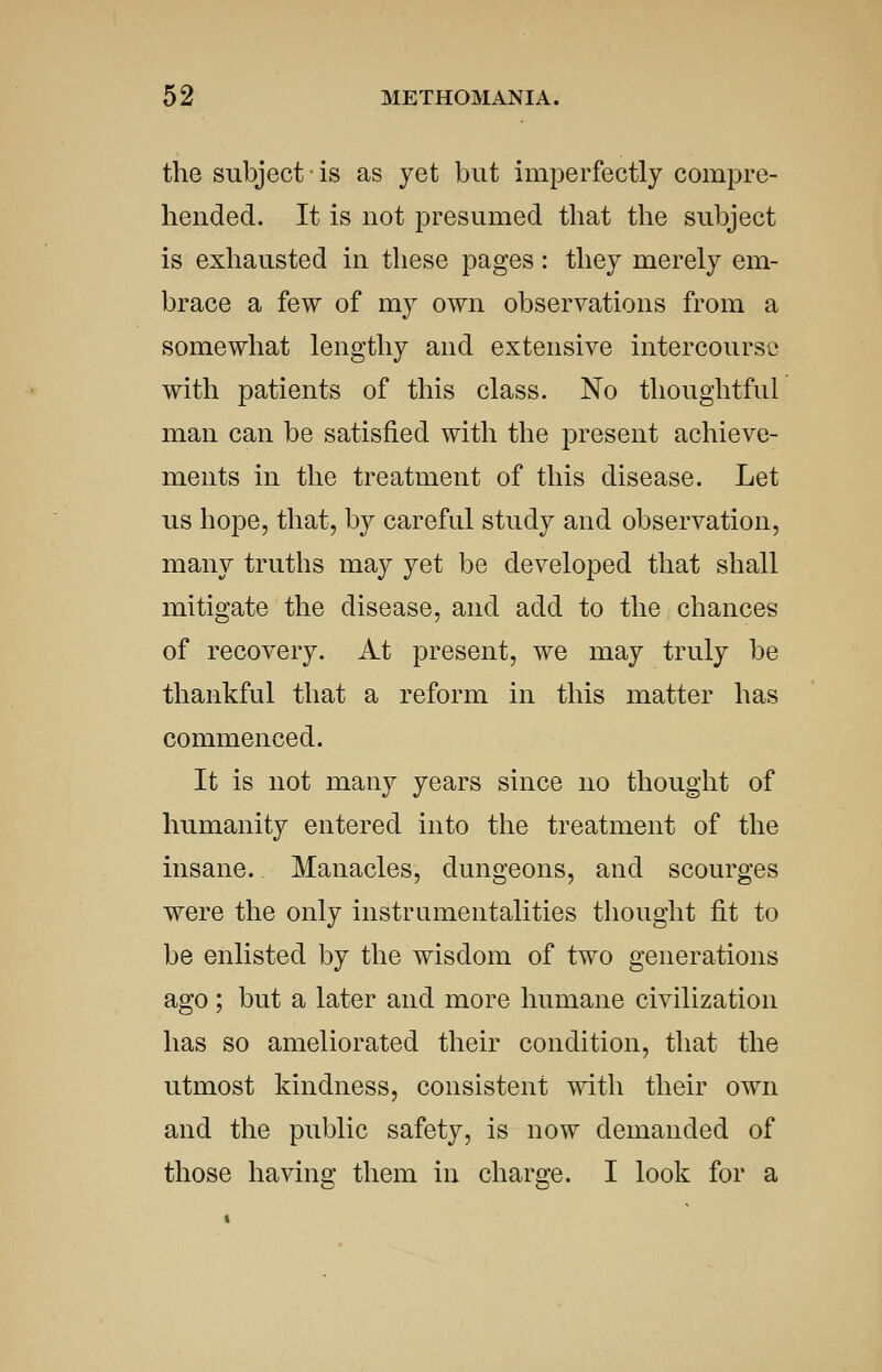 the subject is as yet but imperfectly compre- hended. It is not presumed that the subject is exhausted in these pages: they merely em- brace a few of my own observations from a somewhat lengthy and extensive intercourse with patients of this class. No thoughtful man can be satisfied with the present achieve- ments in the treatment of this disease. Let us hope, that, by careful study and observation, many truths may yet be developed that shall mitigate the disease, and add to the chances of recovery. At present, we may truly be thankful that a reform in this matter has commenced. It is not many years since no thought of humanity entered into the treatment of the insane. Manacles, dungeons, and scourges were the only instrumentalities thought fit to be enlisted by the wisdom of two generations ago; but a later and more humane civilization has so ameliorated their condition, that the utmost kindness, consistent with their own and the public safety, is now demanded of those having them in charge. I look for a