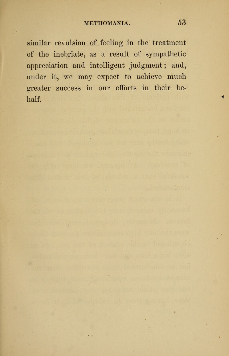 similar revulsion of feeling in the treatment of the inebriate, as a result of sympathetic appreciation and intelligent judgment; and, under it, we may expect to achieve much greater success in our efforts in their b^ half.