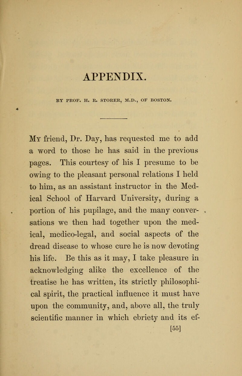 APPENDIX. BY PKOF. H. K. STOKER, M.D., OF BOSTON. My friend, Dr. Day, has requested me to add a word to those he has said in the previous pages. This courtesy of his I presume to be owing to the pleasant personal relations I held to him, as an assistant instructor in the Med- ical School of Harvard University, during a portion of his pupilage, and the many conver- sations we then had together upon the med- ical, medico-legal, and social aspects of the dread disease to whose cure he is now devoting his life. Be this as it may, I take pleasure in acknowledging alike the excellence of the treatise he has written, its strictly philosophi- cal spirit, the practical influence it must have upon the community, and, above all, the truly scientific manner in which ebriety and its ef- [55]