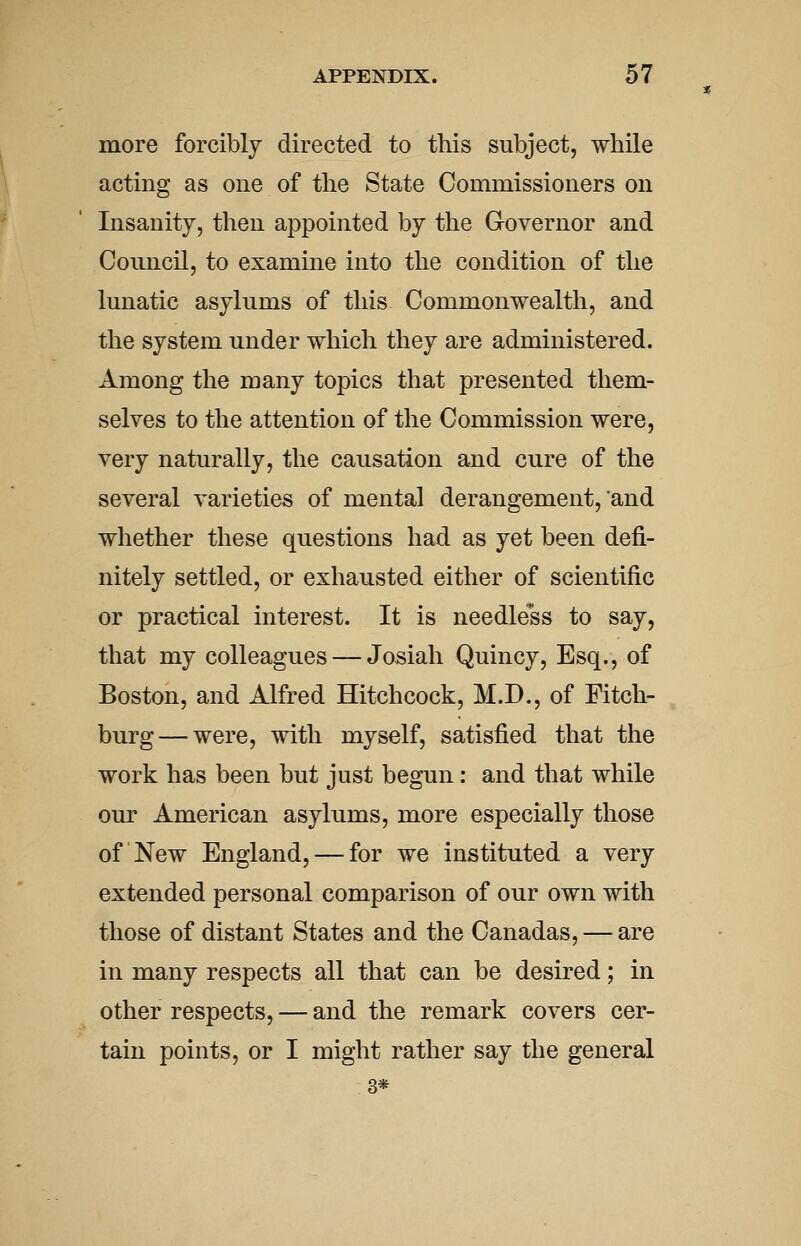 more forcibly directed to this subject, while acting as one of the State Commissioners on Insanity, then appointed by the Governor and Council, to examine into the condition of the lunatic asylums of this Commonwealth, and the system under which they are administered. Among the many topics that presented them- selves to the attention of the Commission were, very naturally, the causation and cure of the several varieties of mental derangement, and whether these questions had as yet been defi- nitely settled, or exhausted either of scientific or practical interest. It is needless to say, that my colleagues — Josiah Quincy, Esq., of Boston, and Alfred Hitchcock, M.D., of Fitch- burg— were, with myself, satisfied that the work has been but just begun: and that while our American asylums, more especially those of New England, — for we instituted a very extended personal comparison of our own with those of distant States and the Canadas, — are in many respects all that can be desired; in other respects, — and the remark covers cer- tain points, or I might rather say the general 3*