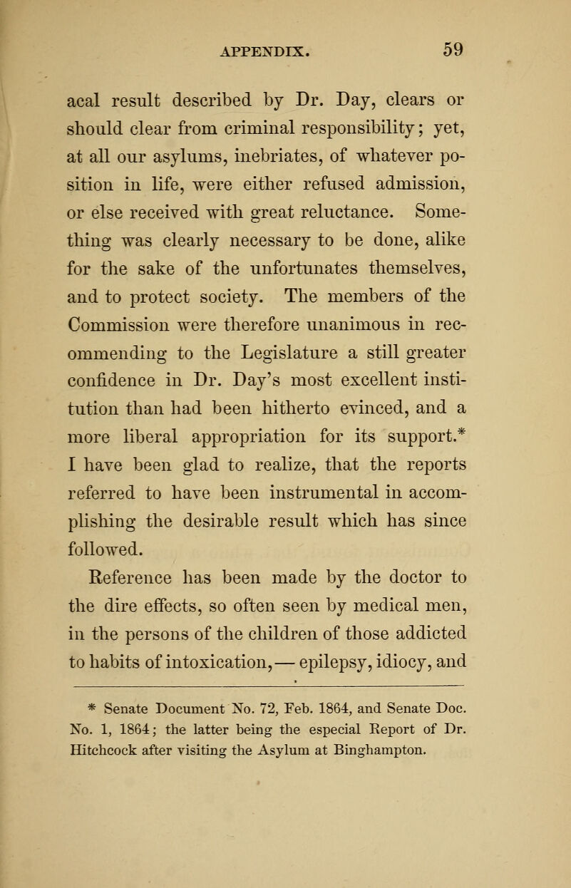 acal result described by Dr. Day, clears or should clear from criminal responsibility; yet, at all our asylums, inebriates, of whatever po- sition in life, were either refused admission, or else received with great reluctance. Some- thing was clearly necessary to be done, alike for the sake of the unfortunates themselves, and to protect society. The members of the Commission were therefore unanimous in rec- ommending to the Legislature a still greater confidence in Dr. Day's most excellent insti- tution than had been hitherto evinced, and a more liberal appropriation for its support.* I have been glad to realize, that the reports referred to have been instrumental in accom- plishing the desirable result which has since followed. Reference has been made by the doctor to the dire effects, so often seen by medical men, in the persons of the children of those addicted to habits of intoxication,— epilepsy, idiocy, and * Senate Document No. 72, Feb. 1864, and Senate Doc. No. 1, 1864; the latter being the especial Report of Dr. Hitchcock after visiting the Asylum at Binghampton.