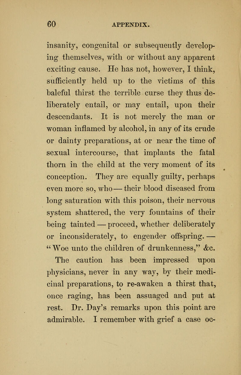 insanity, congenital or subsequently develop- ing themselves, with or without any apparent exciting cause. He has not, however, I think, sufficiently held up to the victims of this baleful thirst the terrible curse they thus de- liberately entail, or may entail, upon their descendants. It is not merely the man or woman inflamed by alcohol, in any of its crude or dainty preparations, at or near the time of sexual intercourse, that implants the fatal thorn in the child at the very moment of its conception. They are equally guilty, perhaps even more so, who—their blood diseased from long saturation with this poison, their nervous system shattered, the very fountains of their being tainted — proceed, whether deliberately or inconsiderately, to engender offspring. —  Woe unto the children of drunkenness, <fec. The caution has been impressed upon physicians, never in any way, by their medi- cinal preparations, to re-awaken a thirst that, once raging, has been assuaged and put at rest. Dr. Day's remarks upon this point are admirable. I remember with grief a case oc-