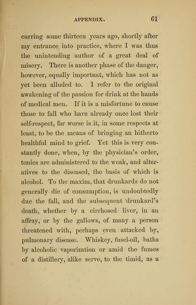 curring some thirteen years ago, shortly after my entrance into practice, where I was thus the unintending author of a great deal of misery. There is another phase of the danger, however, equally important, which has not as yet been alluded to. I refer to the original awakening of the passion for drink at the hands of medical men. If it is a misfortune to cause those to fall who have already once lost their self-respect, far worse is it, in some respects at least, to be the means of bringing an hitherto healthful mind to grief. Yet this is very con- stantly done, when, by the physician's order, tonics are administered to the weak, and alter- atives to the diseased, the basis of which is alcohol. To the maxim, that drunkards do not generally die of consumption, is undoubtedly due the fall, and the subsequent drunkard's death, whether by a cirrhosed liver, in an affray, or by the gallows, of many a person threatened with, perhaps even attacked by, pulmonary disease. Whiskey, fusel-oil, baths by alcoholic vaporization or amid the fumes of a distillery, alike serve, to the timid, as a