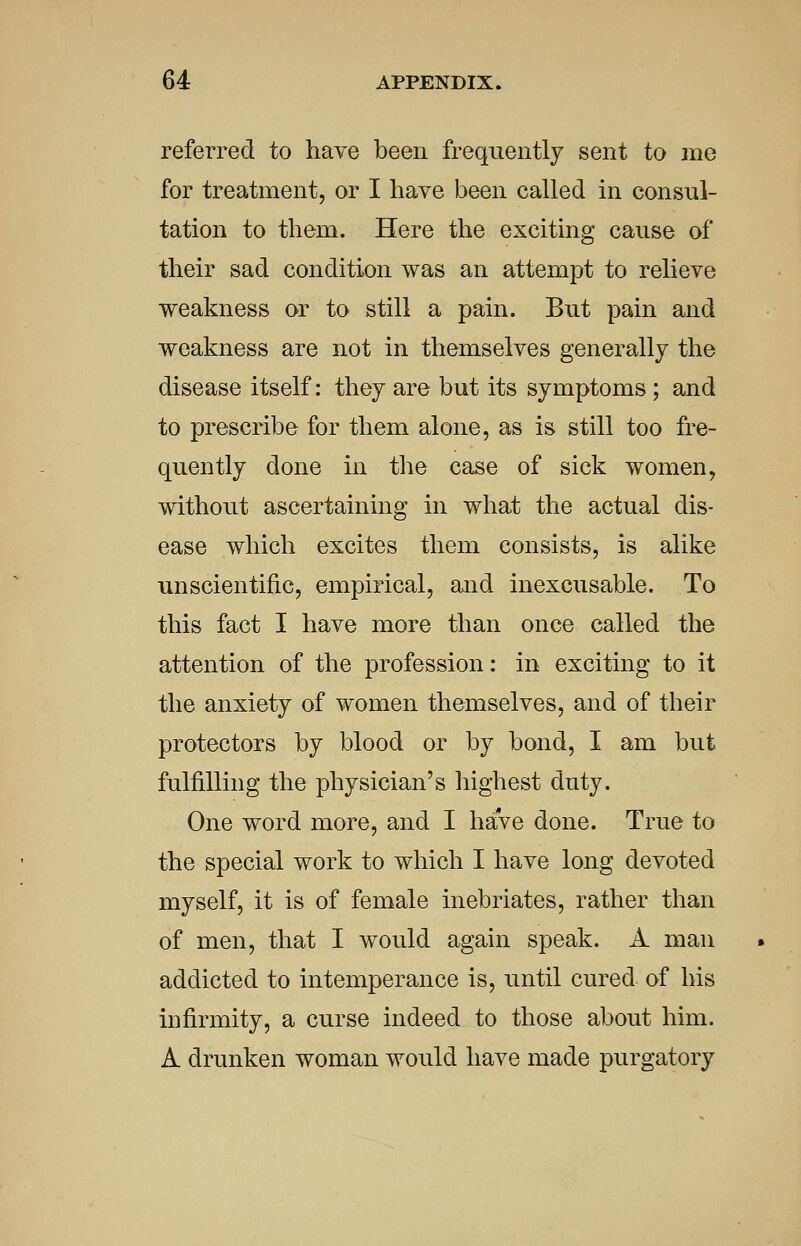 referred to have been frequently sent to me for treatment, or I have been called in consul- tation to them. Here the exciting cause of their sad condition was an attempt to relieve weakness or to still a pain. But pain and weakness are not in themselves generally the disease itself: they are but its symptoms; and to prescribe for them alone, as is still too fre- quently done in the case of sick women, without ascertaining in what the actual dis- ease which excites them consists, is alike unscientific, empirical, and inexcusable. To this fact I have more than once called the attention of the profession: in exciting to it the anxiety of women themselves, and of their protectors by blood or by bond, I am but fulfilling the physician's highest duty. One word more, and I have done. True to the special work to which I have long devoted myself, it is of female inebriates, rather than of men, that I would again speak. A man addicted to intemperance is, until cured of his infirmity, a curse indeed to those about him. A drunken woman would have made purgatory