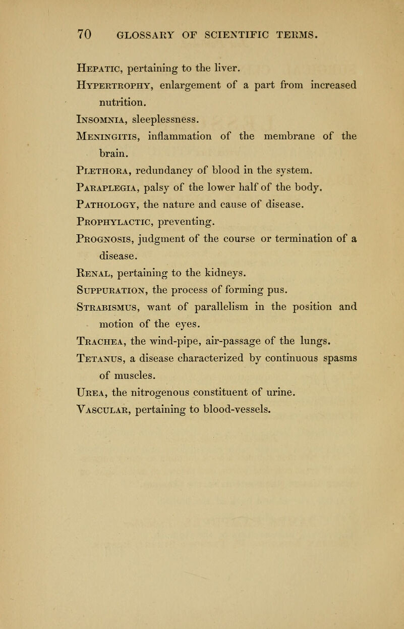 Hepatic, pertaining to the liver. Hypertrophy, enlargement of a part from increased nutrition. Insomnia, sleeplessness. Meningitis, inflammation of the membrane of the brain. Pi^thora, redundancy of blood in the system. Paraplegia, palsy of the lower half of the body. Pathology, the nature and cause of disease. Prophylactic, preventing. Prognosis, judgment of the course or termination of a disease. Renal, pertaining to the kidneys. Suppuration, the process of forming pus. Strabismus, want of parallelism in the position and motion of the eyes. Trachea, the wind-pipe, air-passage of the lungs. Tetanus, a disease characterized by continuous spasms of muscles. Urea, the nitrogenous constituent of urine. Vascular, pertaining to blood-vessels.