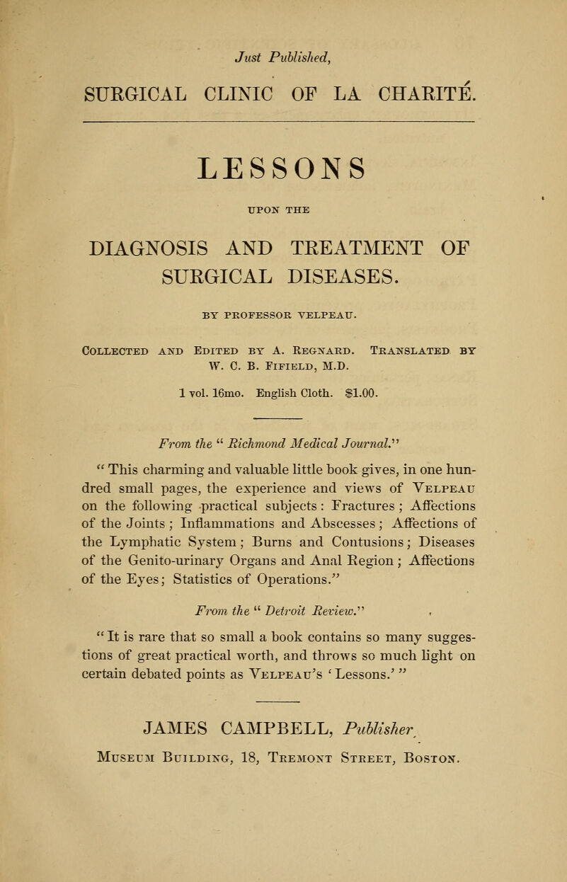 Just Published, SURGICAL CLINIC OP LA CHARIT:E. LESSONS UPON THE DIAGNOSIS AND TREATMENT OF SURGICAL DISEASES. BY PROFESSOR VELPEAU. Collected and Edited by A. Regnaed. Translated by W. C. B. FiFiELD, M.D. 1 vol. 16mo. English Cloth, .f 1.00. From the  Richmond Medical Journal.''^  This charming and valuable little book gives, in one hun- dred small pages, the experience and views of Velpeau on the following practical subjects : Fractures ; Affections of the Joints ; Inflammations and Abscesses ; Affections of the Lymphatic System; Burns and Contusions; Diseases of the Genito-urinary Organs and Anal Eegion ; Affections of the Eyes; Statistics of Operations. From the  Detroit Review.''''  It is rare that so small a book contains so many sugges- tions of great practical worth, and throws so much light on certain debated points as Velpeau's 'Lessons.'  JAMES CAMPBELL, Publisher, Museum Building, 18, Teemont Steeet, Boston.